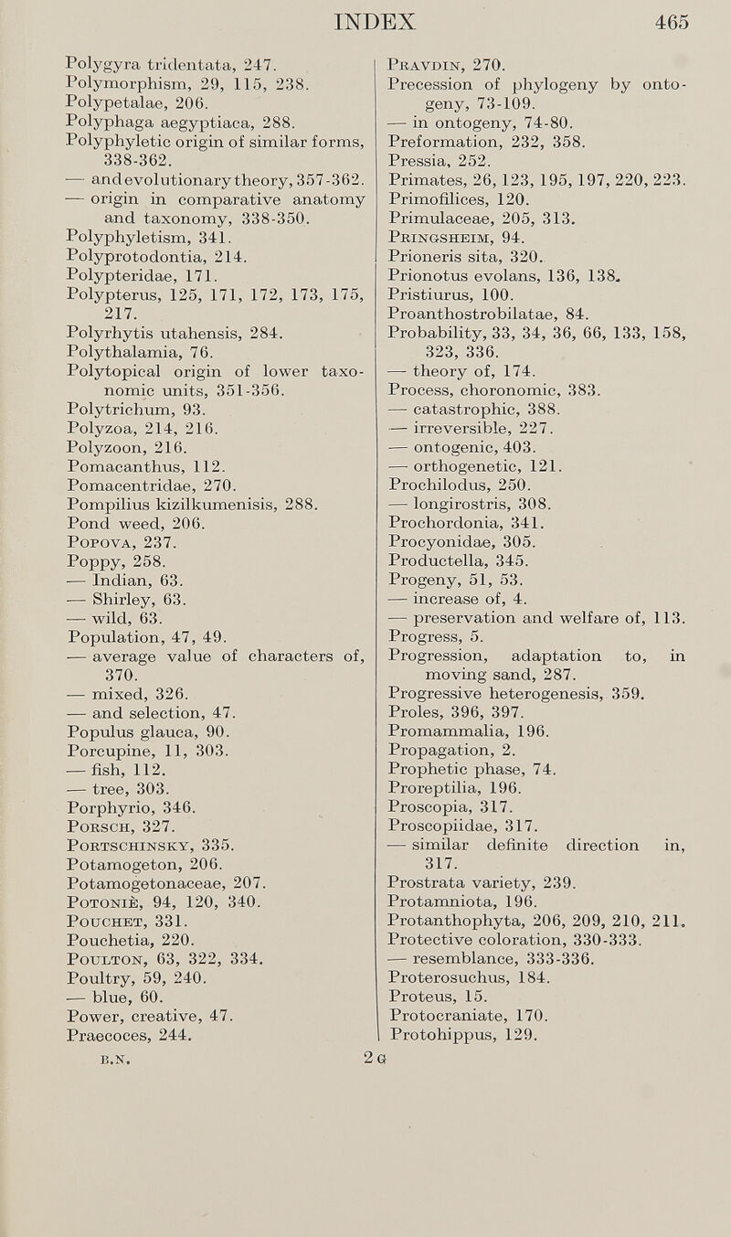 Polygyra tridentata, 247. Polymorphism, 29, 115, 238. Polypetalae, 206. Polyphaga aegyptiaca, 288. Polyphyletic origin of similar forms, 338-362. — and evolutionary theory, 357-362. — origin in comparative anatomy and taxonomy, 338-350. Polyphyletism, 341. Polyprotodontia, 214. Polypteridae, 171. Polypterus, 125, 171, 172, 173, 175, 217. Polyrhytis utahensis, 284. Polythalamia, 76. Polytopical origin of lower taxo- nomic units, 351-356. Polytrichum, 93. Polyzoa, 214, 216. Polyzoon, 216. Pomacanthus, 112. Pomacentridae, 270. Pompilius kizilkumenisis, 288. Pond weed, 206. Popova, 237. Poppy, 258. — Indian, 63. -— Shirley, 63. — wild, 63. Population, 47, 49. — average value of characters of, 370. — mixed, 326. — and selection, 47. Populus glauca, 90. Porcupine, 11, 303. — fish, 112. — tree, 303. Porphyrio, 346. Porsch, 327. PORTSCHINSKY, 335. Potamogetón, 206. Potamogetonaceae, 207. PoTONiÈ, 94, 120, 340. Pouchet, 331. Pouchetia, 220. P oulton , 63, 322, 334. Poultry, 59, 240. — blue, 60. Power, creative, 47. Praecoces, 244. B.N. 2 Pit.-vvdin, 270. Precession of phylogeny by onto geny, 73-109. — in ontogeny, 74-80. Preformation, 232, 358. Pressia, 252. Primates, 26, 123, 195, 197, 220, 223. Primofilices, 120. Primulaceae, 205, 313. Pringsheim, 94. Prioneris sita, 320. Prionotus evolans, 136, 138. Pristiurus, 100. Proanthostrobilatae, 84. Probability, 33, 34, 36, 66, 133, 158, 323, 336. — theory of, 174. Process, choronomic, 383. — catastrophic, 388. — irreversible, 227. — ontogenic, 403. — orthogenetic, 121. Pi'ocliilodus, 250. — longirostris, 308. Prochordonia, 341. Procyonidae, 305. Productella, 345. Progeny, 51, 53. — increase of, 4. — preservation and welfare of, 113. Progress, 5. Progression, adaptation to, in moving sand, 287. Progressive heterogenesis, 359. Proles, 396, 397. Pro mammalia, 196. Propagation, 2. Prophetic phase, 74. Proreptilia, 196. Proscopia, 317. Proscopiidae, 317. — similar definite direction in, 317. Prostrata variety, 239. Protamniota, 196. Protanthophyta, 206, 209, 210, 211. Protective coloration, 330-333. — resemblance, 333-336. Proterosuchus, 184. Proteus, 15. Protocraniate, 170. Protohippus, 129. g