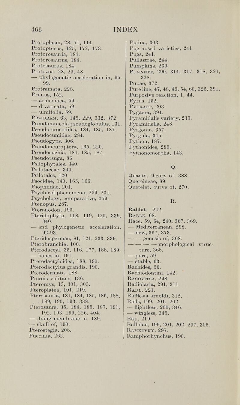 Protoplasm, 28, 71, 114. Protopterus, 125, 172, 173. Protorosauria, 184. Protorosaurus, 184. Protosaurus, 184. Protozoa, 28, 29, 48, — phylogenetic acceleration in, 99. Protremata, 228. Prunus, 152. — armeniaca, 59. ■— divaricata, 59. — ulmifolia, 59. P rzibram , 63, 149, 229, 332, 372. Pseudamnicola pseudoglobulus, 131 Pseudo-crocodiles, 184, 185, 187. Pseudocumidae, 284. Pseudogyps, 306. Pseudoneuroptera, 165, 220. Pseudosuchia, 184, 185, 187. Pseudotsuga, 86. Psilophytales, 340. Psilotaceae, 340. Psilotales, 120. Psocidae, 140, 165, 166. Psophiidae, 201. Psychical phenomena, 259, 231. Psychology, comparative, 259. Ptenopus, 287. Pteranodon, 190. Pteridophyta, 118, 119, 120, 339, 340. — and phylogenetic acceleration, 92-93. Pteridospermae, 81, 121, 233, 339. Pterobranchia, 100. Pterodactyl, 35, 116, 177, 188, 189. — bones in, 191. Pterodactyloidea, 188, 190. Pterodactyl us grandis, 190. Pterodermata, 188. Pterois volitans, 136. Pteromys, 13, 301, 303. Pteroplatea, 101, 219. Pterosauria, 181, 184, 185, 186, 188, 189, 190, 193, 338. Pterosaurs, 35, 184, 185, 187, 191, 192, 193, 199, 226, 404. — flying membrane in, 189. — skull of, 190. Pterostegia, 208. Puccinia, 262. Pudua, 303. Pug-nosed varieties, 241. Pugs, 241. Pullastrae, 244. Pumpkins, 239. P unnett, 290, 314, 317, 318, 321, 328. Pupae, 372. Pure line, 47, 48, 49, 54, 60, 325, 391. Purposive reaction, 1, 44. Pyrus, 152. Pycraft, 203. Pygaera, 394. Pyramidalis variety, 239. Pyramidella, 248. Pyrgonia, 357. Pyrgula, 345. Python, 187. Pythonides, 289. Pythonomorpha, 143. Q. Quants, theory of, 388. Quercineae, 89. Quetelet, curve of, 270. R. Rabbit, 242. Rable, 68. Race, 59, 64, 240, 367, 369. — Mediterranean, 298. — new, 367, 373. ■ genesis of, 368. morphological struc ture, 368. — pure, 59. — stable, 63. Rachides, 56. Rachiodontini, 142. Racovitsa, 298. Radiolaria, 291, 311. Radi., 221. Ratflesia arnoldi, 312. Rails, 199, 201, 202. — flightless, 200, 346. — wingless, 345. Raji, 219. Rallidae, 199, 201, 202, 297, 306. Ramensky, 297. Ramphorhynchus, 190.