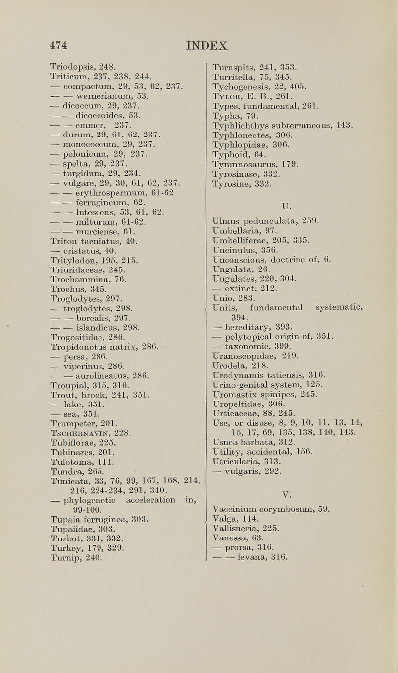 Triodopsis, 248. Triticum, 237, 238, 244. — compactum, 29, 53, 62, 237. wernerianum, 53. — dicoccum, 29, 237. dicoccoides, 53. emmer, 237. •— durum, 29, 61, 62, 237. — monococcum, 29, 237. — polonicum, 29, 237. — spelta, 29, 237. — turgidum, 29, 234. — vulgare, 29, 30, 61, 62, 237. erythrospermum, 61-62 ferrugineum, 62. lutescens, 53, 61, 62. milturum, 61-62. murcíense, 61. Triton taeniatus, 40. — cristatus, 40. Tritylodon, 195, 215. Triuridaceae, 245. Trochammina, 76. Trochus, 345. Troglodytes, 297. -— troglodytes, 298. borealis, 297. islandicus, 298. Trogositidae, 286. Tropidonotus natrix, 286. — persa, 286. — viperinus, 286. aurolineatus, 286. Troupial, 315, 316. Trout, brook, 241, 351. — lake, 351. — sea, 351. Trumpeter, 201. Tschernavin, 228. Tubiflorae, 225. Tubinares, 201. Tulotoma, 111. Tundra, 265. Tunicata, 33, 76, 99, 167, 168, 214, 216, 224-234, 291, 340. — phylogenetic acceleration in, 99-100. Tupaia ferruginea, 303. Tupaiidae, 303. Turbot, 331, 332. Turkey, 179, 329. Turnip, 240. Turnspits, 241, 353. Turritella, 75, 345. Tychogenesis, 22, 405. T ylor , E. B., 261. Types, fundamental, 261. Typha, 79. Typhlichthys subterraneous, 143. Typhlonectes, 306. Typhlopidae, 306. Typhoid, 64. Tyrannosaurus, 179. Tyrosinase, 332. Tyrosine, 332. U. Ulmus pedunculata, 259. Umbellaria, 97. Umbellifera«, 205, 335. Uncinulus, 356. Unconscious, doctrine of, 6. Ungulata, 26. Ungulates, 220, 304. — extinct, 212. Unio, 283. Units, fundamental systematic, 394. — hereditary, 393. — polytopical origin of, 351. — taxonomic, 399. Uranoscopidae, 219. Urodela, 218. Urodynamis tatiensis, 316. Urino-genital system, 125. Uromastix spinipes, 245. Uropeltidae, 306. Urticaceae, 88, 245. Use, or disuse, 8, 9, 10, 11, 13, 14, 15, 17, 69, 135, 138, 140, 143. Usnea barbata, 312. Utility, accidental, 156. Utricularia, 313. — vulgaris, 292. V. Vaccinium corymbosum, 59. Valga, 114. Vallisneria, 225. Vanessa, 63. — prorsa, 316. — -— levana, 316.