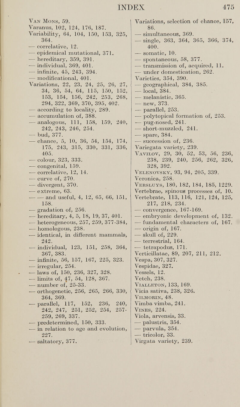 Van Möns, 59. Varanus, 102, 124, 176, 187. Variability, 64, 104, 150, 153, 325, 364. — correlative, 12. — epidemical mutational, 371. — hereditary, 359, 391. — individual, 369, 401. — infinite, 45, 243, 394. — modificational, 401. Variations, 22, 23, 24, 25, 26, 27, 34, 36, 54, 64, 115, 150, 152, 153, 154, 156, 242, 253, 268, 294, 322, 369, 370, 395, 402. — according to locality, 289. — accumulation of, 388. — analogous, 111, 158, 159, 240, 242, 243, 246, 254. — bud, 377. — chance, 5, 10, 36, 54, 154, 174, 175, 243, 315, 330, 331, 336, 405. — colour, 323, 333. — congenital, 159. — correlative, 12, 14. — curve of, 270. -— divergent, 370. — extreme, 63. — -— and useful, 4, 12, 65, 66, 151, 158. -— gradation of, 256. -— hereditary, 4, 5, 18, 19, 37, 401. -— heterogeneous, 257, 259, 377-384, •— homologous, 238. -— identical, in different mammals, 242. — individual, 123, 151, 258, 364, 367, 383. — infinite, 56, 157, 167, 225, 323. -— irregular, 254. — laws of, 150, 236, 327, 328. — limits of, 47, 54, 128, 367. — number of, 25-33. — orthogenetic, 256, 265, 266, 330, 364, 369. — parallel, 117, 152, 236, 240, 242, 247, 251, 252, 254, 257- 259, 269, 337. -— predetermined, 150, 333. •— in relation to age and evolution, 227. -— saltatory, 377. Variations, selection of chance, 157, 86. — simultaneous, 369. — single, 363, 364, 365, 366, 374, 400. — somatic, 10. — spontaneous, 58, 377. — transmission of, acquired, 11. — under domestication, 262. Varieties, 354, 390. — geographical, 384, 385. -— local, 384. — melanistic, 365. — new, 373. — parallel, 253. — polytopical formation of, 253. — pug-nosed, 241. — short-muzzled, 241. -— spare, 384. -— succession of, 236. Variegata variety, 239. V avilov , 29, 30, 52, 53, 56, 236, 238, 239, 240, 256, 262, 326, 328, 392. Velenovsky , 93, 94, 205, 339. Veronica, 258. V ebsluys , 180, 182, 184, 185, 1229. Vertebrae, spinous processes of, 10. Vertebrate, 113, 116, 121, 124, 125, 217, 218, 234. — convergence, 167-169. — embryonic development of, 132. -— fundamental characters of, 167. — origin of, 167. — skull of, 229. — terrestrial, 164. — tetrapodus, 171. Verticillatae, 89, 207, 211, 212. Vespa, 307, 327. Vespidae, 327. Vessels, 12. Vetch, 238. Vialleton ,133, 169. Vicia sativa, 238, 326. Vilmorin , 48. Vimba vimba, 241. Vines , 224. Viola, arvensis, 33. — palustris, 354. — parvula, 354. — tricolor, 33. Virgata variety, 239.