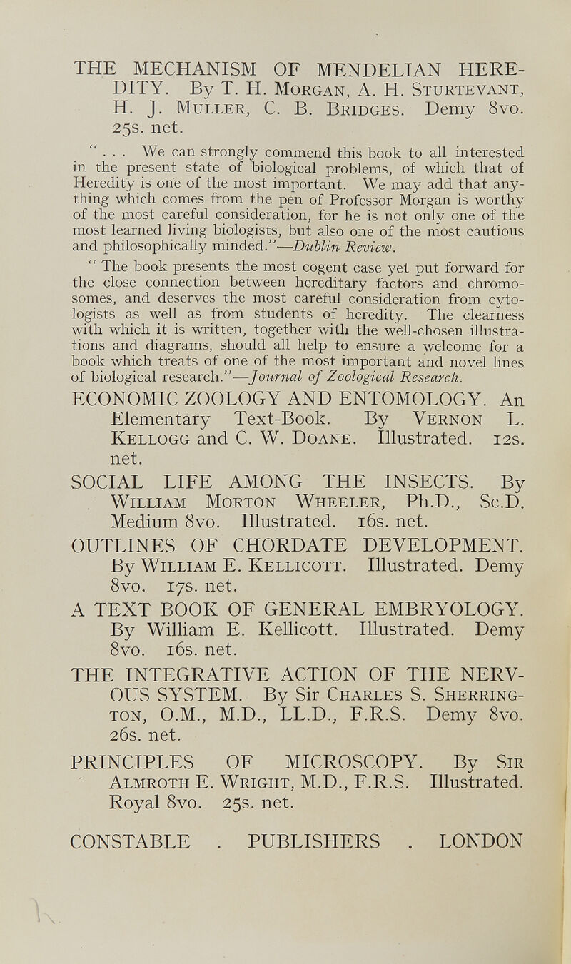 THE MECHANISM OF MENDELIAN HERE DITY. By T. H. M organ, A. H. S turtevant, H. J. M uller, C. B. B ridges. Demy 8vo. 25s. net. ... We can strongly commend this book to all interested in the present state of biological problems, of which that of Heredity is one of the most important. We may add that any thing which comes from the pen of Professor Morgan is worthy of the most careful consideration, for he is not only one of the most learned living biologists, but also one of the most cautious and philosophically minded.-— Dublin Review.  The book presents the most cogent case yet put forward for the close connection between hereditary factors and chromo somes, and deserves the most careful consideration from cyto- logists as well as from students of heredity. The clearness with which it is written, together with the well-chosen illustra tions and diagrams, should all help to ensure a welcome for a book which treats of one of the most important and novel lines of biological research.— Journal of Zoological Research. ECONOMIC ZOOLOGY AND ENTOMOLOGY. An Elementary Text-Book. By V ernon L. K ellogg and C. W. D oane. Illustrated. 12s. net. SOCIAL LIFE AMONG THE INSECTS. By W illiam M orton W heeler, Ph.D., Sc.D. Medium 8vo. Illustrated. 16s. net. OUTLINES OF CHORDATE DEVELOPMENT. By W illiam E. K ellicott. Illustrated. Demy 8vo. 17s. net. A TEXT BOOK OF GENERAL EMBRYOLOGY. By William E. Kellicott. Illustrated. Demy 8vo. 16s. net. THE INTEGRATIVE ACTION OF THE NERV OUS SYSTEM. By Sir C harles S. S herring ton, O.M., M.D., LL.D., F.R.S. Demy 8vo. 26s. net. PRINCIPLES OF MICROSCOPY. By S ir A lmroth E. W right, M.D., F.R.S. Illustrated. Royal 8vo. 25s. net. CONSTABLE . PUBLISHERS . LONDON