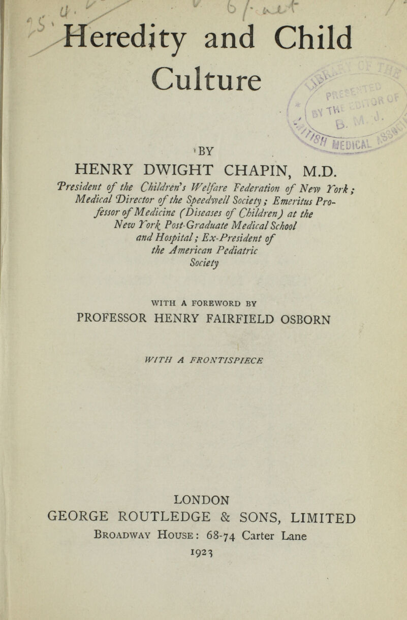  b /■ i t / ' heredity and Child Culture HENRY DWIGHT CHAPIN, M.D. Trestdent of the ChìldrètCs Welfare Federation of Ыет} York; Medical T)irector of the Speedr9ell Society; Emeritus Pro¬ fessor of Medicine (Diseases of Children) at the Nezv Tori^ Post-Graduate Medical School and Hospital ; Ex-President of the American Pediatric Society WITH A FOREWORD BY PROFESSOR HENRY FAIRFIELD OSBORN LONDON GEORGE ROUTLEDGE & SONS, LIMITED Broadway House: 68-74 Carter Lane 1923 WÍTH A FRONTISPIECE