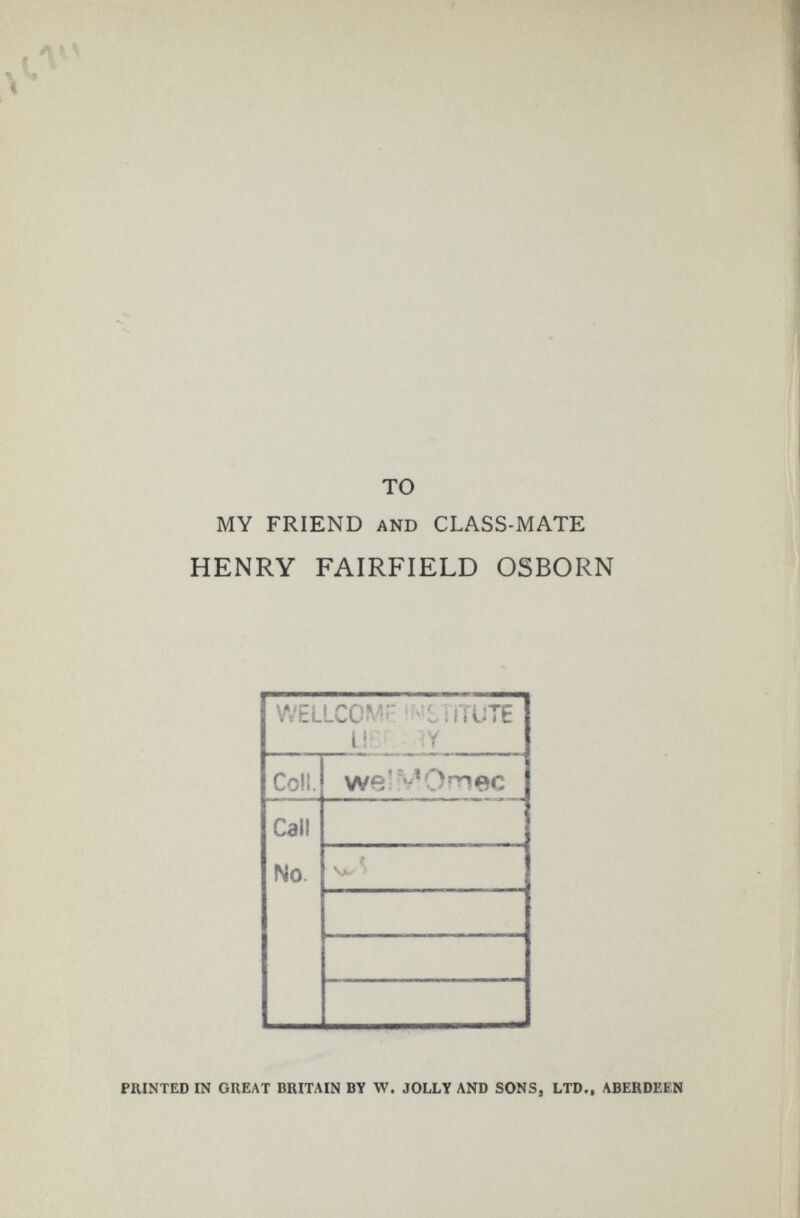 то MY FRIEND AND CLASS-MATE HENRY FAIRFIELD OSBORN PRINTED IN GREAT BRITAIN BY W. JOLLY AND SONS, LTD., ABERDEEN