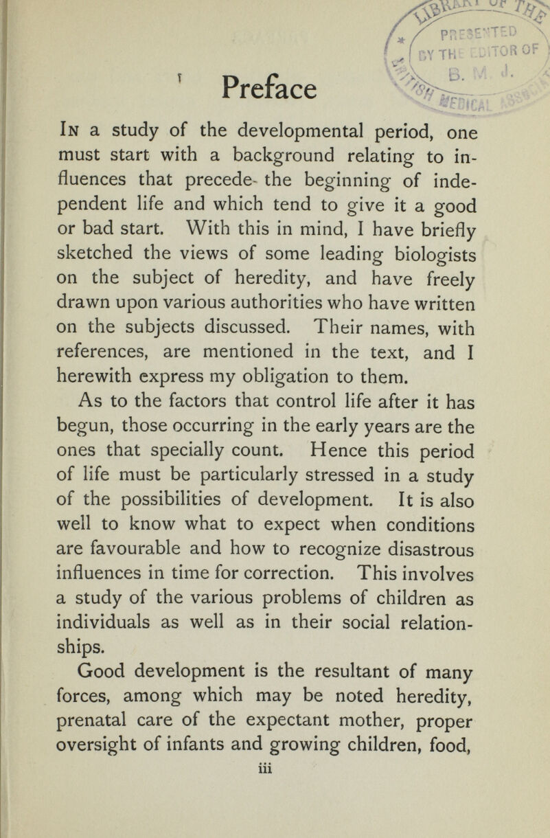 ГЛТН ' Preface In a study of the developmental period, one must start with a background relating to in¬ fluences that precede- the beginning of inde¬ pendent life and which tend to give it a good or bad start. With this in mind, I have briefly sketched the views of some leading biologists on the subject of heredity, and have freely drawn upon various authorities who have written on the subjects discussed. Their names, with references, are mentioned in the text, and I herewith express my obligation to them. As to the factors that control life after it has begun, those occurring in the early years are the ones that specially count. Hence this period of life must be particularly stressed in a study of the possibilities of development. It is also well to know what to expect when conditions are favourable and how to recognize disastrous influences in time for correction. This involves a study of the various problems of children as individuals as well as in their social relation¬ ships. Good development is the resultant of many forces, among which may be noted heredity, prenatal care of the expectant mother, proper oversight of infants and growing children, food, iii