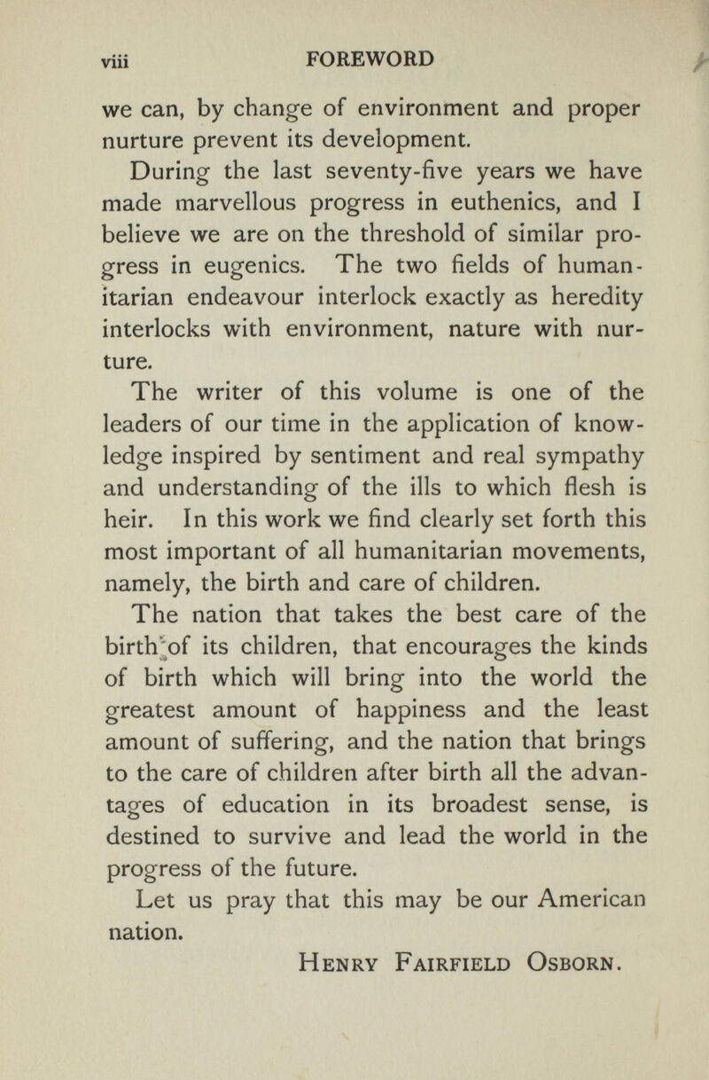 viii FOREWORD we can, by change of environment and proper nurture prevent its development. During the last seventy-five years we have made marvellous progress in euthenics, and I believe we are on the threshold of similar pro¬ gress in eugenics. The two fields of human¬ itarian endeavour interlock exactly as heredity interlocks with environment, nature with nur¬ ture. The writer of this volume is one of the leaders of our time in the application of know¬ ledge inspired by sentiment and real sympathy and understanding of the ills to which flesh is heir. In this work we find clearly set forth this most important of all humanitarian movements, namely, the birth and care of children. The nation that takes the best care of the birth'of its children, that encourages the kinds of birth which will bring into the world the greatest amount of happiness and the least amount of suffering, and the nation that brings to the care of children after birth all the advan¬ tages of education in its broadest sense, is destined to survive and lead the world in the progress of the future. Let us pray that this may be our American nation. Henry Fairfield Osborn.