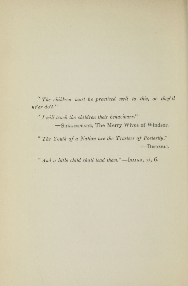  The chiUlrcn must be practised well to this, or they'll ne'er do't. / will teach the children their behaviours. —Shakespeare, The Merry Wives of Windsor. The Youth of a Kation are the Trustees of Posterity. DlSIlAELI. And a little child shall lead them.—Isaiah, xi, 6.