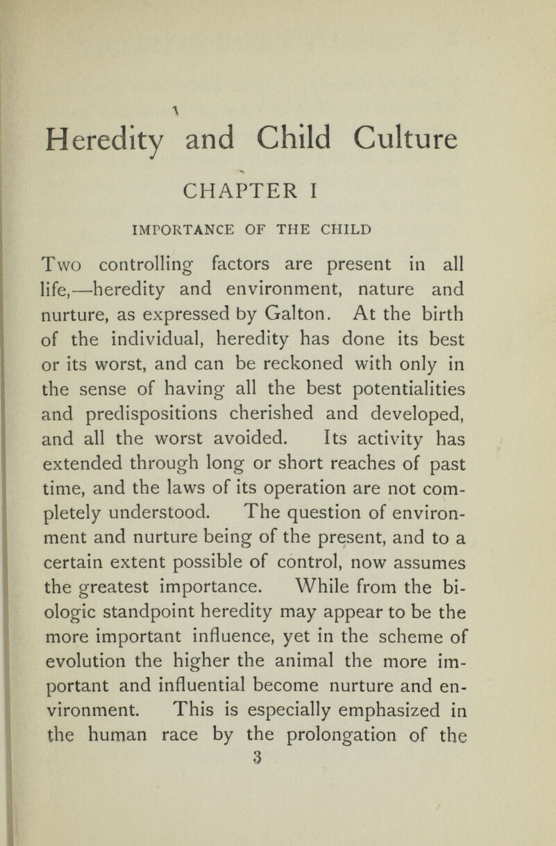 Heredity and Child Culture CHAPTER I IMPORTANCE OF THE CHILD Two controlling factors are present in all life,—heredity and environment, nature and nurture, as expressed by Galton. At the birth of the individual, heredity has done its best or its worst, and can be reckoned with only in the sense of having all the best potentialities and predispositions cherished and developed, and all the worst avoided. Its activity has extended through long or short reaches of past time, and the laws of its operation are not com¬ pletely understood. The question of environ¬ ment and nurture being of the present, and to a certain extent possible of control, now assumes the greatest importance. While from the bi¬ ologic standpoint heredity may appear to be the more important influence, yet in the scheme of evolution the higher the animal the more im¬ portant and influential become nurture and en¬ vironment. This is especially emphasized in the human race by the prolongation of the 3