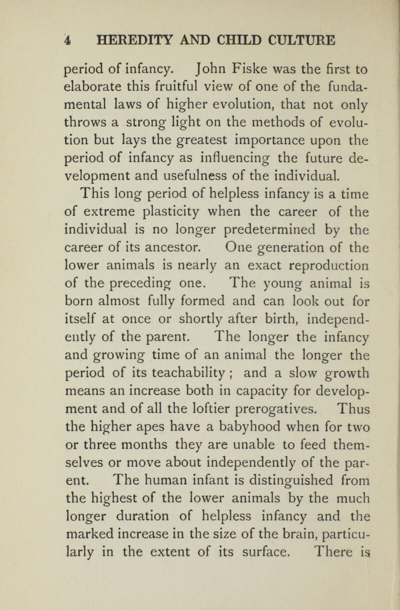4 HEREDITY AND CHILD CULTURE period of infancy. John Fiske was the first to elaborate this fruitful view of one of the funda¬ mental laws of higher evolution, that not only throws a strong light on the methods of evolu¬ tion but lays the greatest importance upon the period of infancy as influencing the future de¬ velopment and usefulness of the individual. This long period of helpless infancy is a time of extreme plasticity when the career of the individual is no longer predetermined by the career of its ancestor. One generation of the lower animals is nearly an exact reproduction of the preceding one. The young animal is born almost fully formed and can look out for itself at once or shortly after birth, independ¬ ently of the parent. The longer the infancy and growing time of an animal the longer the period of its teachability ; and a slow growth means an increase both in capacity for develop¬ ment and of all the loftier prerogatives. Thus the higher apes have a babyhood when for two or three months they are unable to feed them¬ selves or move about independently of the par¬ ent. The human infant is distinguished from the highest of the lower animals by the much longer duration of helpless infancy and the marked increase in the size of the brain, particu¬ larly in the extent of its surface. There is