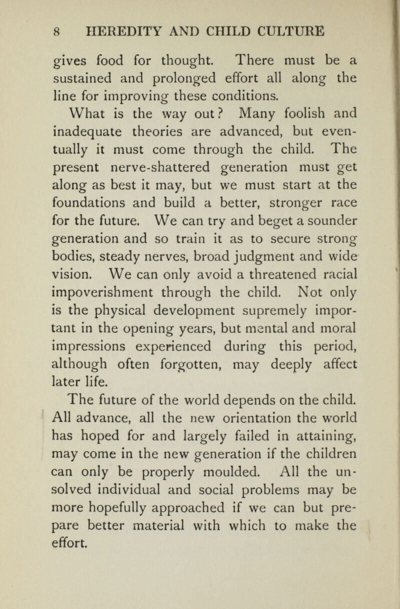 8 HEREDITY AND CHILD CULTURE gives food for thought. There must be a sustained and prolonged effort all along the line for improving these conditions. What is the way out ? Many foolish and inadequate theories are advanced, but even¬ tually it must come through the child. The present nerve-shattered generation must get along as best it may, but we must start at the foundations and build a better, stronger race for the future. We can try and beget a sounder generation and so train it as to secure strong bodies, steady nerves, broad judgment and wide vision. We can only avoid a threatened racial impoverishment through the child. Not only is the physical development supremely impor¬ tant in the opening years, but mental and moral impressions experienced during this period, although often forgotten, may deeply affect later life. The future of the world depends on the child. All advance, all the new orientation the world has hoped for and largely failed in attaining, may come in the new generation if the children can only be properly moulded. All the un¬ solved individual and social problems may be more hopefully approached if we can but pre¬ pare better material with which to make the effort.