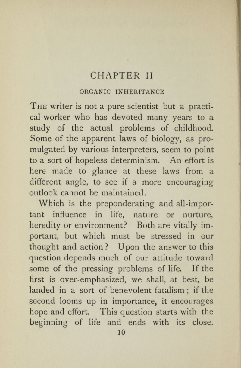 CHAPTER II organic inheritance The writer is not a pure scientist but a practi¬ cal worker who has devoted many years to a study of the actual problems of childhood. Some of the apparent laws of biology, as pro¬ mulgated by various interpreters, seem to point to a sort of hopeless determinism. An effort is here made to glance at these laws from a different angle, to see if a more encouraging outlook cannot be maintained. Which is the preponderating and all-impor¬ tant influence in life, nature or nurture, heredity or environment? Both are vitally im¬ portant, but which must be stressed in our thought and action? Upon the answer to this question depends much of our attitude toward some of the pressing problems of life. If the first is over-emphasized, we shall, at best, be landed in a sort of benevolent fatalism ; if the second looms up in importance, it encourages hope and effort. This question starts with the beginning of life and ends with its close. 10
