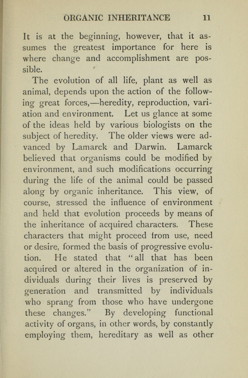 ORGANIC INHERITANCE 11 It is at the beginning, however, that it as¬ sumes the greatest importance for here is where change and accomplishment are pos¬ sible. The evolution of all life, plant as well as animal, depends upon the action of the follow- ing great forces,—heredity, reproduction, vari¬ ation and environment. Let us glance at some of the ideas held by various biologists on the subject of heredity. The older views were ad¬ vanced by Lamarck and Darwin. Lamarck believed that organisms could be modified by environment, and such modifications occurring during the life of the animal could be passed along by organic inheritance. This view, of course, stressed the influence of environment and held that evolution proceeds by means of the inheritance of acquired characters. These characters that might proceed irom use, need or desire, formed the basis of progressive evolu¬ tion. He stated that all that has been acquired or altered in the organization of in¬ dividuals during their lives is preserved by generation and transmitted by individuals who sprang from those who have undergone these changes. By developing functional activity of organs, in other words, by constantly employing them, hereditary as well as other