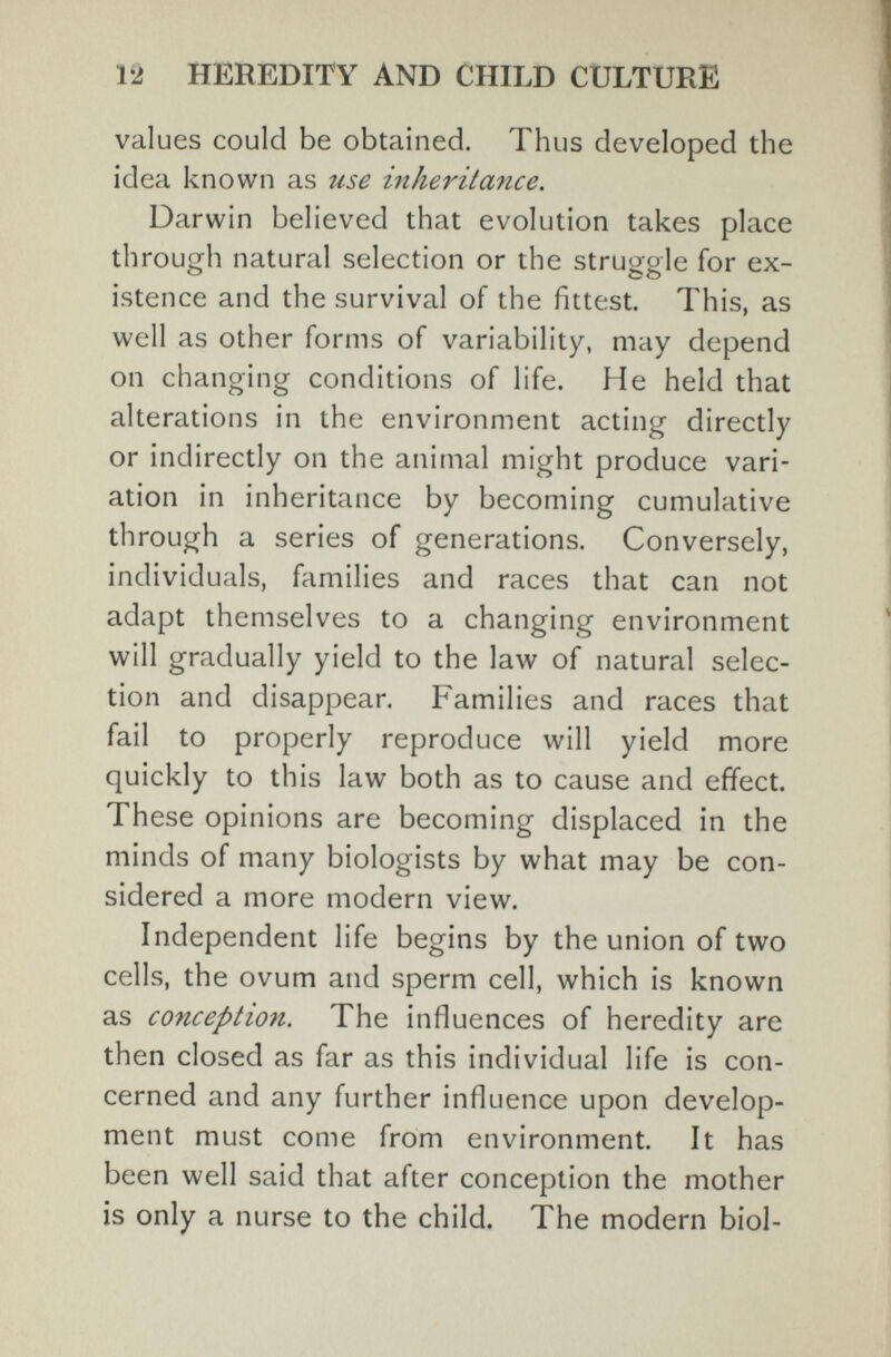 12 HEREDITY AND CHILD CULTURE values could be obtained. Thus developed the idea known as use inheritance. Darwin believed that evolution takes place th rough natural selection or the struggle for ex¬ istence and the survival of the fittest. This, as well as other forms of variability, may depend on changing conditions of life. He held that alterations in the environment acting directly or indirectly on the animal might produce vari¬ ation in inheritance by becoming cumulative through a series of generations. Conversely, individuals, families and races that can not adapt themselves to a changing environment will gradually yield to the law of natural selec¬ tion and disappear. Families and races that fail to properly reproduce will yield more quickly to this law both as to cause and effect. These opinions are becoming displaced in the minds of many biologists by what may be con¬ sidered a more modern view. Independent life begins by the union of two cells, the ovum and sperm cell, which is known as conception. The influences of heredity are then closed as far as this individual life is con¬ cerned and any further influence upon develop¬ ment must come from environment. It has been well said that after conception the mother is only a nurse to the child. The modern biol-