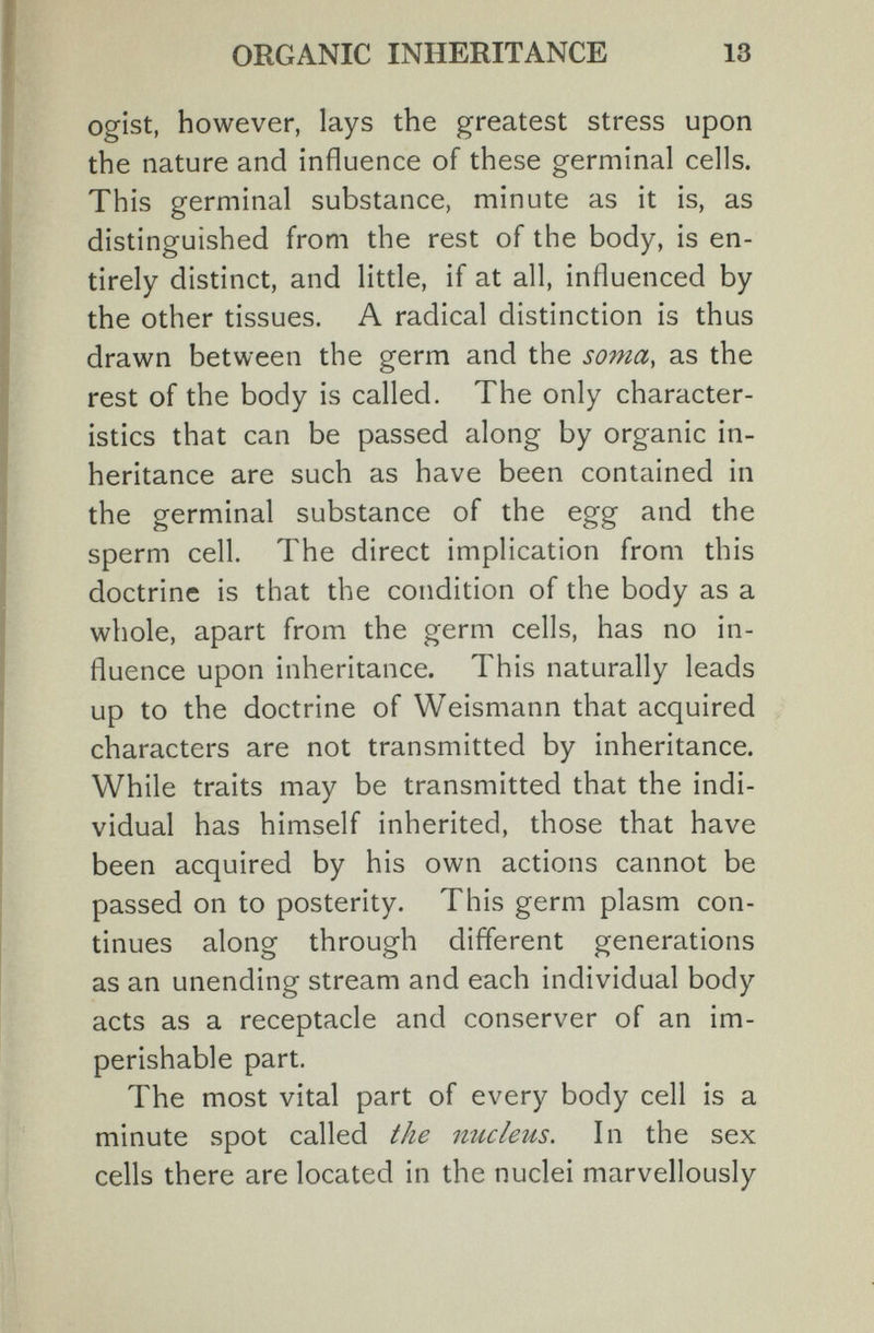 ORGANIC INHERITANCE 13 ogist, however, lays the greatest stress upon the nature and influence of these germinal cells. This germinal substance, minute as it is, as distinguished from the rest of the body, is en¬ tirely distinct, and little, if at all, influenced by the other tissues. A radical distinction is thus drawn between the germ and the soma, as the rest of the body is called. The only character¬ istics that can be passed along by organic in¬ heritance are such as have been contained in the germinal substance of the egg and the sperm cell. The direct implication from this doctrine is that the condition of the body as a whole, apart from the germ cells, has no in¬ fluence upon inheritance. This naturally leads up to the doctrine of Weismann that acquired characters are not transmitted by inheritance. While traits may be transmitted that the indi¬ vidual has himself inherited, those that have been acquired by his own actions cannot be passed on to posterity. This germ plasm con¬ tinues along through different generations as an unending stream and each individual body acts as a receptacle and conserver of an im¬ perishable part. The most vital part of every body cell is a minute spot called the nucletis. In the sex cells there are located in the nuclei marvellously