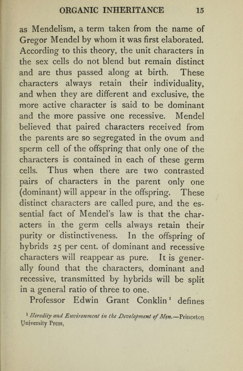 ORGANIC INHERITANCE 15 as Mendelism, a term taken from the name of Gregor Mendel by whom it was first elaborated. According to this theory, the unit characters in the sex cells do not blend but remain distinct and are thus passed along at birth. These characters always retain their individuality, and when they are different and exclusive, the more active character is said to be dominant and the more passive one recessive. Mendel believed that paired characters received from the parents are so segregated in the ovum and sperm cell of the offspring that only one of the characters is contained in each of these germ cells. Thus when there are two contrasted pairs of characters in the parent only one (dominant) will appear in the offspring. These distinct characters are called pure, and the es¬ sential fact of Mendel's law is that the char¬ acters in the germ cells always retain their purity or distinctiveness. In the offspring of hybrids 25 per cent, of dominant and recessive characters will reappear as pure. It is gener¬ ally found that the characters, dominant and recessive, transmitted by hybrids will be split in a general ratio of three to one. Professor Edwin Grant Conklin ' defines ^ Heredity and Environment in the Development of Men,—Princeton yniversity Pre§S(