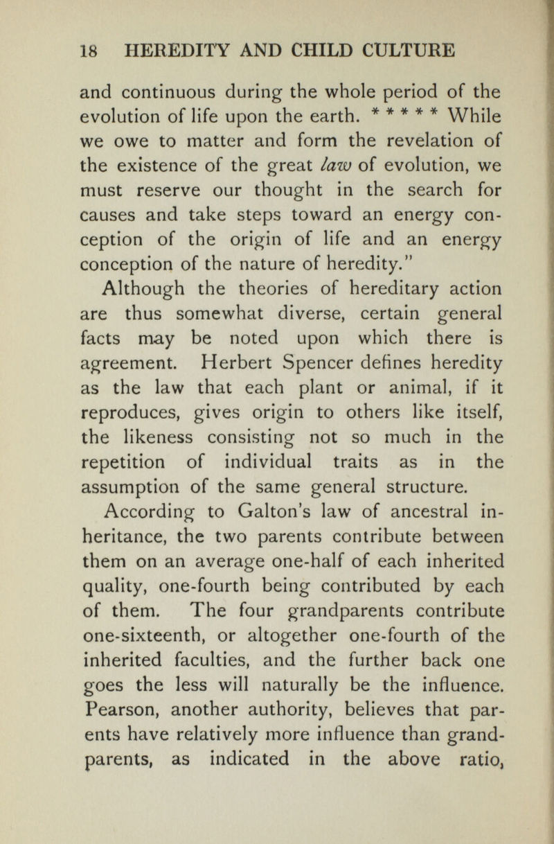 18 HEREDITY AND CHILD CULTURE and continuous during the whole period of the evolution of life upon the earth. ***** While we owe to matter and form the revelation of the existence of the great law of evolution, we must reserve our thought in the search for causes and take steps toward an energy con¬ ception of the origin of life and an energy- conception of the nature of heredity. Although the theories of hereditary action are thus somewhat diverse, certain general facts may be noted upon which there is agreement. Herbert Spencer defines heredity as the law that each plant or animal, if it reproduces, gives origin to others like itself, the likeness consisting not so much in the repetition of individual traits as in the assumption of the same general structure. According to Gabon's law of ancestral in¬ heritance, the two parents contribute between them on an average one-half of each inherited quality, one-fourth being contributed by each of them. The four grandparents contribute one-sixteenth, or altogether one-fourth of the inherited faculties, and the further back one goes the less will naturally be the influence. Pearson, another authority, believes that par¬ ents have relatively more influence than grand¬ parents, as indicated in the above ratio,