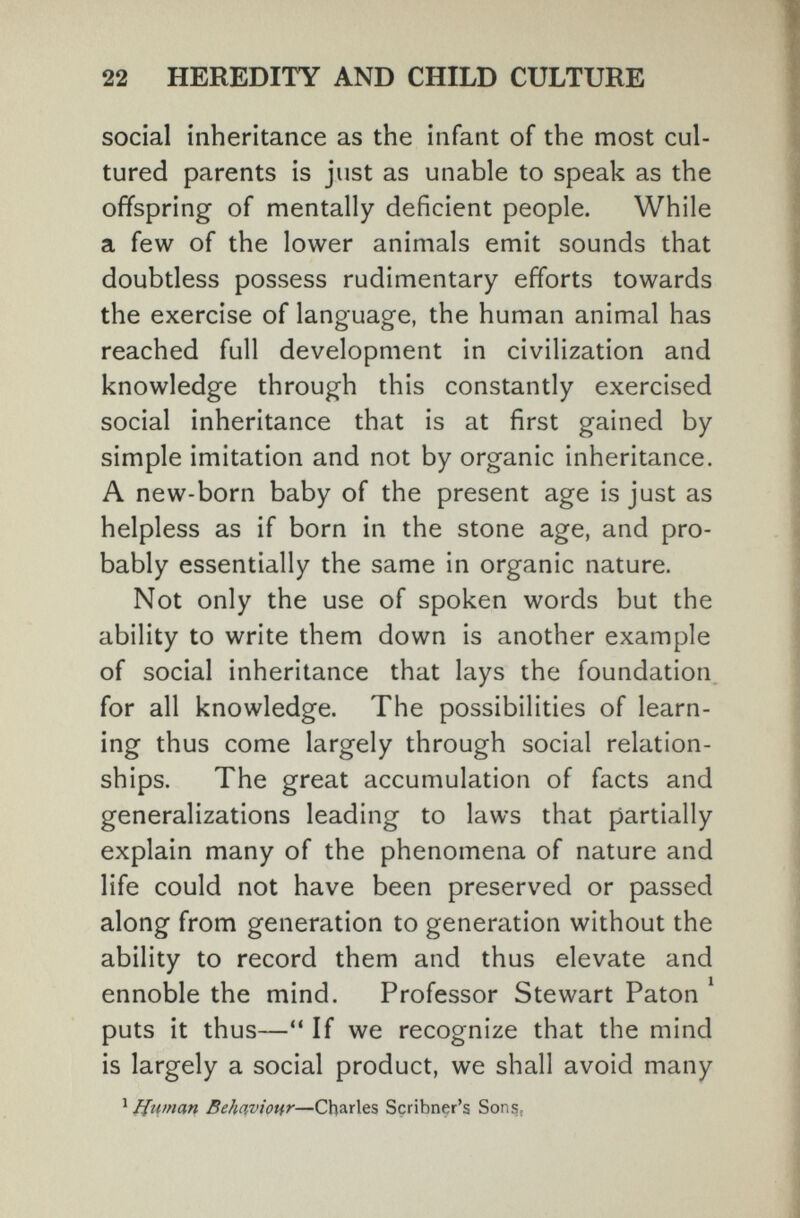 22 HEREDITY AND CHILD CULTURE social inheritance as the infant of the most cul¬ tured parents is just as unable to speak as the offspring of mentally deficient people. While a few of the lower animals emit sounds that doubtless possess rudimentary efforts towards the exercise of language, the human animal has reached full development in civilization and knowledge through this constantly exercised social inheritance that is at first gained by simple imitation and not by organic inheritance. A new-born baby of the present age is just as helpless as if born in the stone age, and pro¬ bably essentially the same in organic nature. Not only the use of spoken words but the ability to write them down is another example of social inheritance that lays the foundation for all knowledge. The possibilities of learn¬ ing thus come largely through social relation¬ ships. The great accumulation of facts and generalizations leading to laws that partially explain many of the phenomena of nature and life could not have been preserved or passed along from generation to generation without the ability to record them and thus elevate and ennoble the mind. Professor Stewart Paton ^ puts it thus— If we recognize that the mind is largely a social product, we shall avoid many ^ Human Behaviotir—Charles Scribner's Sons.