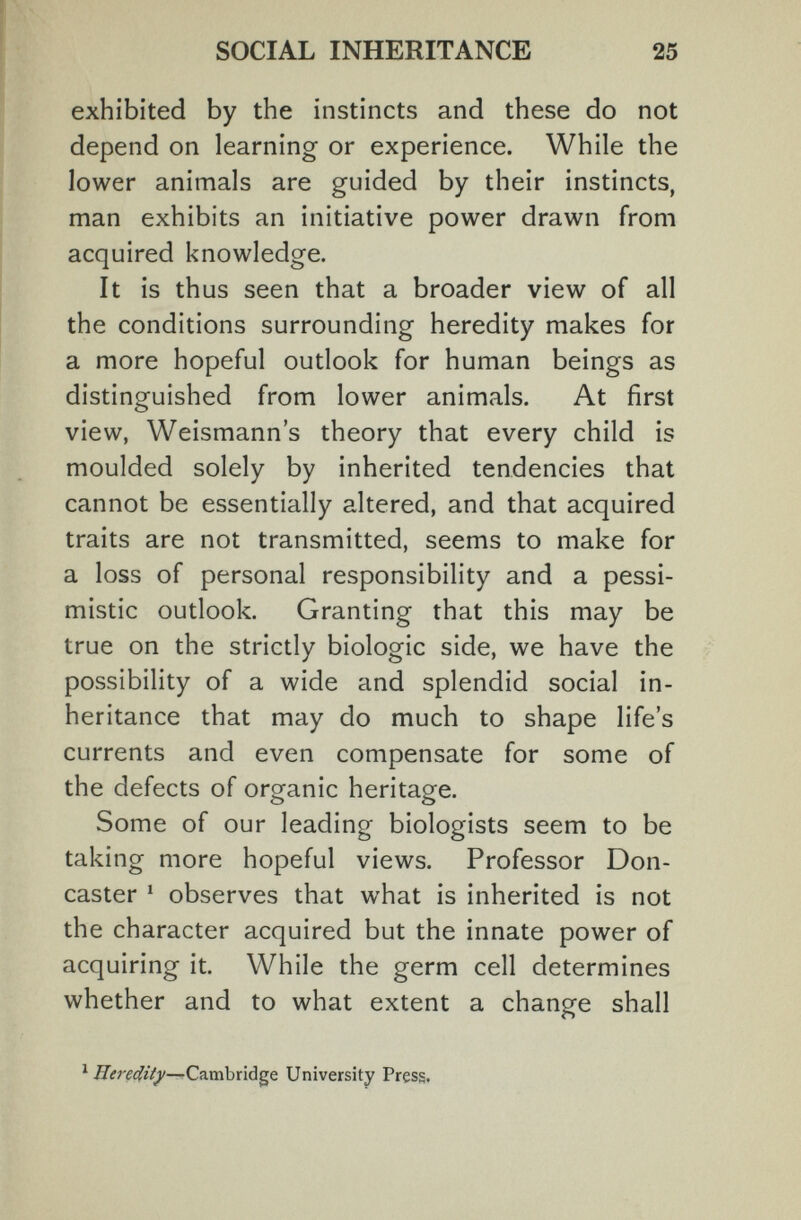 SOCIAL INHERITANCE 25 exhibited by the instincts and these do not depend on learning or experience. While the lower animals are guided by their instincts, man exhibits an initiative power drawn from acquired knowledge. It is thus seen that a broader view of all the conditions surrounding heredity makes for a more hopeful outlook for human beings as distinguished from lower animals. At first view, Weismann's theory that every child is moulded solely by inherited tendencies that cannot be essentially altered, and that acquired traits are not transmitted, seems to make for a loss of personal responsibility and a pessi¬ mistic outlook. Granting that this may be true on the strictly biologic side, we have the possibility of a wide and splendid social in¬ heritance that may do much to shape life's currents and even compensate for some of the defects of organic heritage. Some of our leading biologists seem to be taking more hopeful views. Professor Don- caster ' observes that what is inherited is not the character acquired but the innate power of acquiring it. While the germ cell determines whether and to what extent a change shall ^ Cambridge University Press.