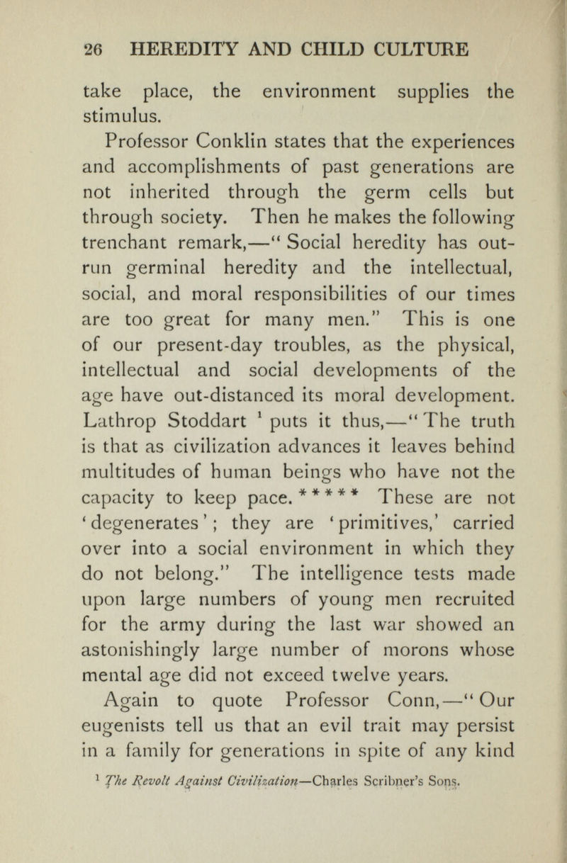26 HEREDITY AND CHILD CULTURE take place, the environment supplies the stimulus. Professor Conklin states that the experiences and accomplishments of past generations are not inherited through the germ cells but through society. Then he makes the following trenchant remark,— Social heredity has out¬ run germinal heredity and the intellectual, social, and moral responsibilities of our times are too great for many men. This is one of our present-day troubles, as the physical, intellectual and social developments of the age have out-distanced its moral development. Lathrop Stoddart ' puts it thus,— The truth is that as civilization advances it leaves behind multitudes of human beings who have not the capacity to keep pace. * * * * ♦ These are not 'degenerates'; they are 'primitives,' carried over into a social environment in which they do not belong, The intelligence tests made upon large numbers of young men recruited for the army during the last war showed an astonishingly large number of morons whose mental age did not exceed twelve years. Again to quote Professor Conn,—Our eugenists tell us that an evil trait may persist in a family for generations in spite of any kind ^ 'JÇ'ht Revolt Against Civilization—Charles Scribner's Sons.