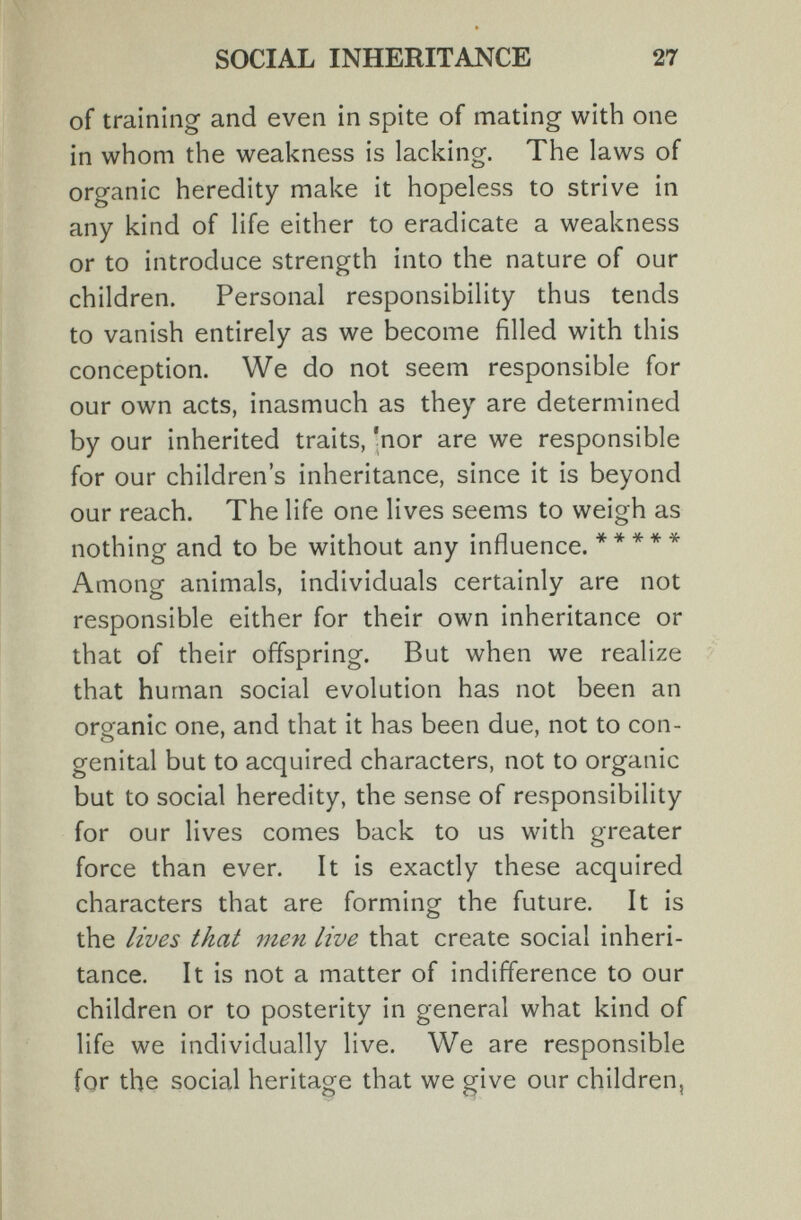 SOCIAL INHERITANCE 27 of training and even in spite of mating with one in whom the weakness is lacking. The laws of organic heredity make it hopeless to strive in any kind of life either to eradicate a weakness or to introduce strength into the nature of our children. Personal responsibility thus tends to vanish entirely as we become filled with this conception. We do not seem responsible for our own acts, inasmuch as they are determined by our inherited traits, 'nor are we responsible for our children's inheritance, since it is beyond our reach. The life one lives seems to weigh as nothing and to be without any influence. ***** Among animals, individuals certainly are not responsible either for their own inheritance or that of their offspring. But when we realize that human social evolution has not been an organic one, and that it has been due, not to con¬ genital but to acquired characters, not to organic but to social heredity, the sense of responsibility for our lives comes back to us with greater force than ever. It is exactly these acquired characters that are forming the future. It is the lives that me7i live that create social inheri¬ tance. It is not a matter of indifference to our children or to posterity in general what kind of life we individually live. We are responsible for the social heritage that we give our children,