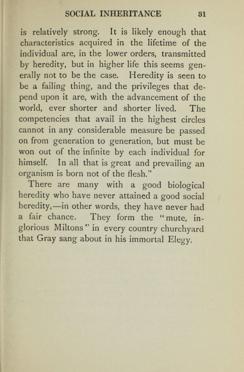 SOCIAL INHERITANCE 31 is relatively strong. It is likely enough that characteristics acquired in the lifetime of the individual are, in the lower orders, transmitted by heredity, but in higher life this seems gen¬ erally not to be the case. Heredity is seen to be a failing thing, and the privileges that de¬ pend upon it are, with the advancement of the world, ever shorter and shorter lived. The competencies that avail in the highest circles cannot in any considerable measure be passed on from generation to generation, but must be won out of the infinite by each individual for himself. In all that is great and prevailing an organism is born not of the flesh. There are many with a good biological heredity who have never attained a good social heredity,—in other words, they have never had a fair chance. They form the  mute, in¬ glorious Miltons  in every country churchyard that Gray sang about in his immortal Elegy.
