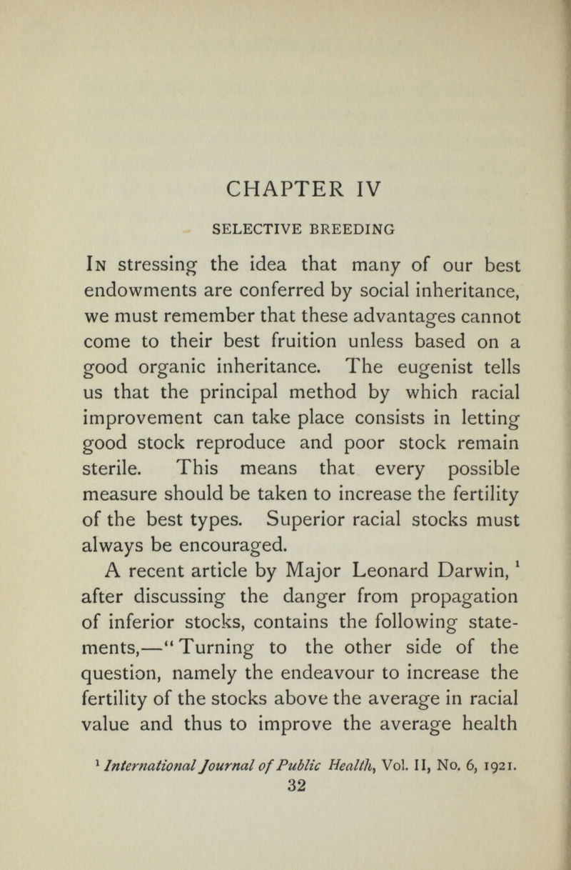 CHAPTER IV selective breeding In stressing the idea that many of our best endowments are conferred by social inheritance, we must remember that these advantages cannot come to their best fruition unless based on a good organic inheritance. The eugenist tells us that the principal method by which racial improvement can take place consists in letting good stock reproduce and poor stock remain sterile. This means that every possible measure should be taken to increase the fertility of the best types. Superior racial stocks must always be encouraged. A recent article by Major Leonard Darwin, ' after discussing the danger from propagation of inferior stocks, contains the following state¬ ments,—Turning to the other side of the question, namely the endeavour to increase the fertility of the stocks above the average in racial value and thus to improve the average health ^ International Journal of Public Health, Vol. ii, No. 6, 1921. 32