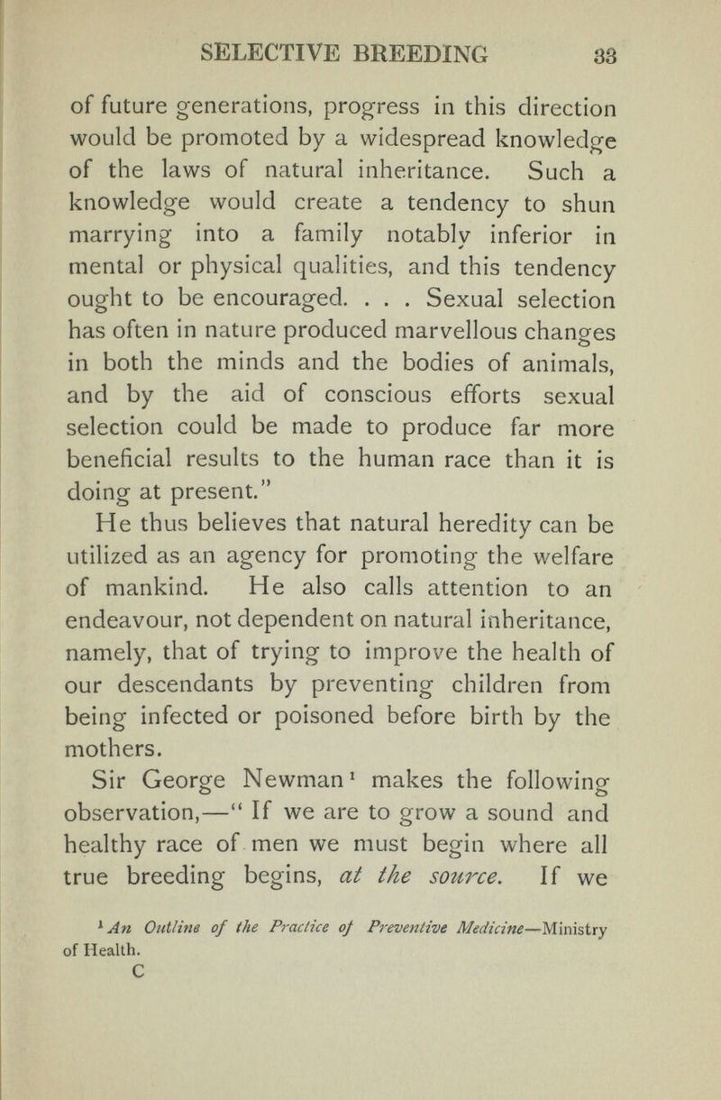 SELECTIVE BREEDING 33 of future generations, progress in this direction would be promoted by a widespread knowledge of the laws of natural inheritance. Such a knowledge would create a tendency to shun marrying into a family notably inferior in mental or physical qualities, and this tendency ought to be encouraged. . . . Sexual selection has often in nature produced marvellous changes in both the minds and the bodies of animals, and by the aid of conscious efforts sexual selection could be made to produce far more beneficial results to the human race than it is doing at present. He thus believes that natural heredity can be utilized as an agency for promoting the welfare of mankind. He also calls attention to an endeavour, not dependent on natural inheritance, namely, that of trying to improve the health of our descendants by preventing children from being infected or poisoned before birth by the mothers. Sir George Newman' makes the followino- О о observation,— If we are to grow a sound and healthy race of men we must begin where all true breeding begins, at the source. If we ^ An Outline of the Practice of Preventive Medicine—Ministry of Health. С