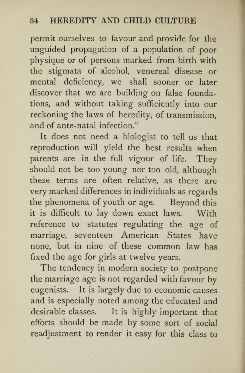 84 HEREDITY AND CHILD CULTURE permit ourselves to favour and provide for the unguided propagation of a population of poor physique or of persons marked from birth with the stigmata of alcohol, venereal disease or mental deficiency, we shall sooner or later discover that we are building on false founda¬ tions, and without taking sufficiently into our reckoning the laws of heredity, of transmission, and of ante-natal infection. It does not need a biologist to tell us that reproduction will yield the best results when parents are in the full vigour of life. They should not be too young nor too old, although these terms are often relative, as there are very marked differences in individuals as regards the phenomena of youth or age. Beyond this it is difficult to lay down exact laws. With reference to statutes regulating the age of marriage, seventeen American States have none, but in nine of these common law has fixed the age for girls at twelve years. The tendency in modern society to postpone the marriage age is not regarded with favour by eugenists. It is largely due to economic causes and is especially noted among the educated and desirable classes. It is highly important that efforts should be made by some sort of social readjustment to render it easy for this class to