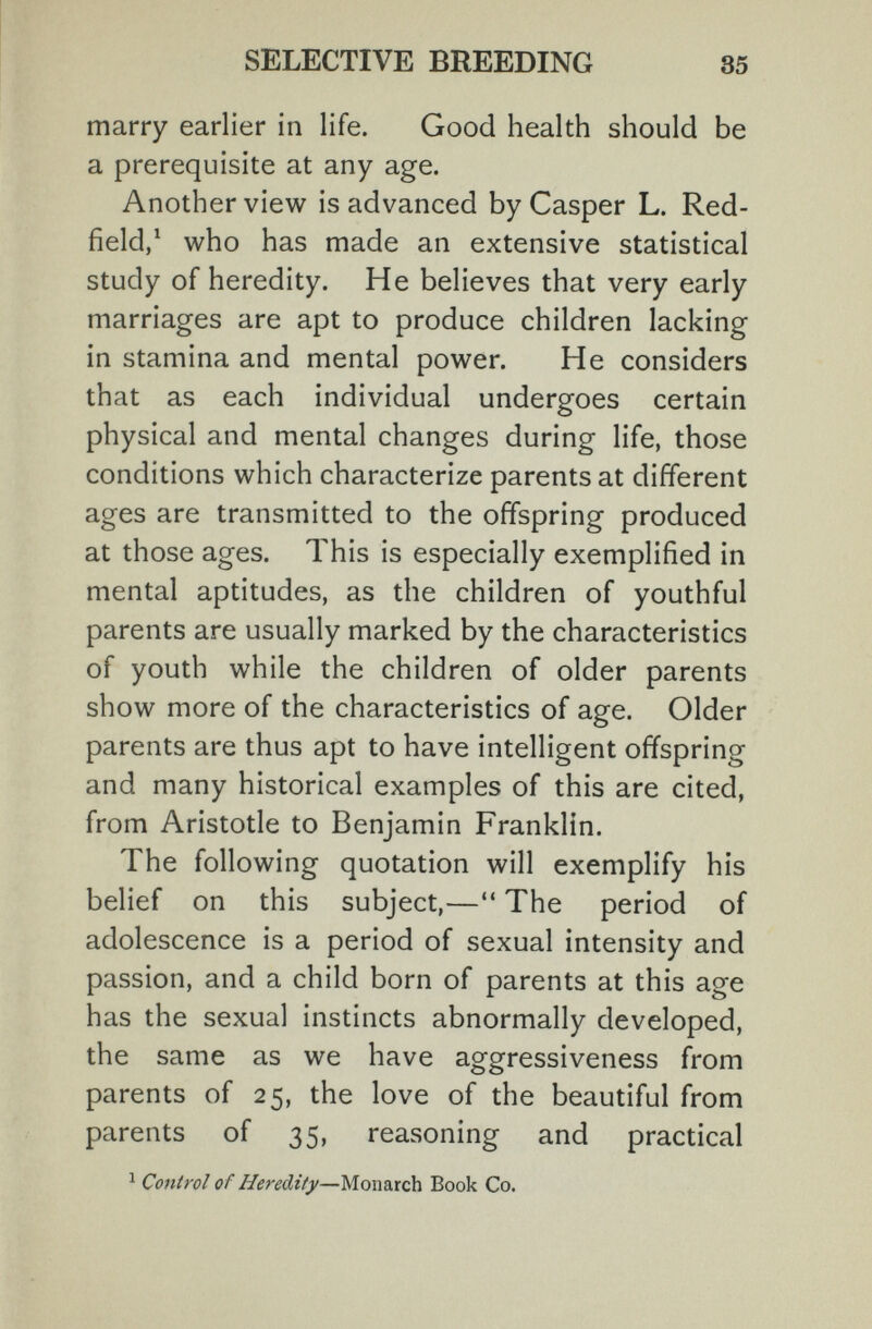 SELECTIVE BREEDING 35 marry earlier in life. Good health should be a prerequisite at any age. Another view is advanced by Casper L. Red- field/ who has made an extensive statistical study of heredity. He believes that very early marriages are apt to produce children lacking in stamina and mental power. He considers that as each individual undergoes certain physical and mental changes during life, those conditions which characterize parents at different ages are transmitted to the offspring produced at those ages. This is especially exemplified in mental aptitudes, as the children of youthful parents are usually marked by the characteristics of youth while the children of older parents show more of the characteristics of age. Older parents are thus apt to have intelligent offspring and many historical examples of this are cited, from Aristotle to Benjamin Franklin. The following quotation will exemplify his belief on this subject,— The period of adolescence is a period of sexual intensity and passion, and a child born of parents at this age has the sexual instincts abnormally developed, the same as we have aggressiveness from parents of 25, the love of the beautiful from parents of 35, reasoning and practical ^ Control of Heredity—Monarch Book Co.