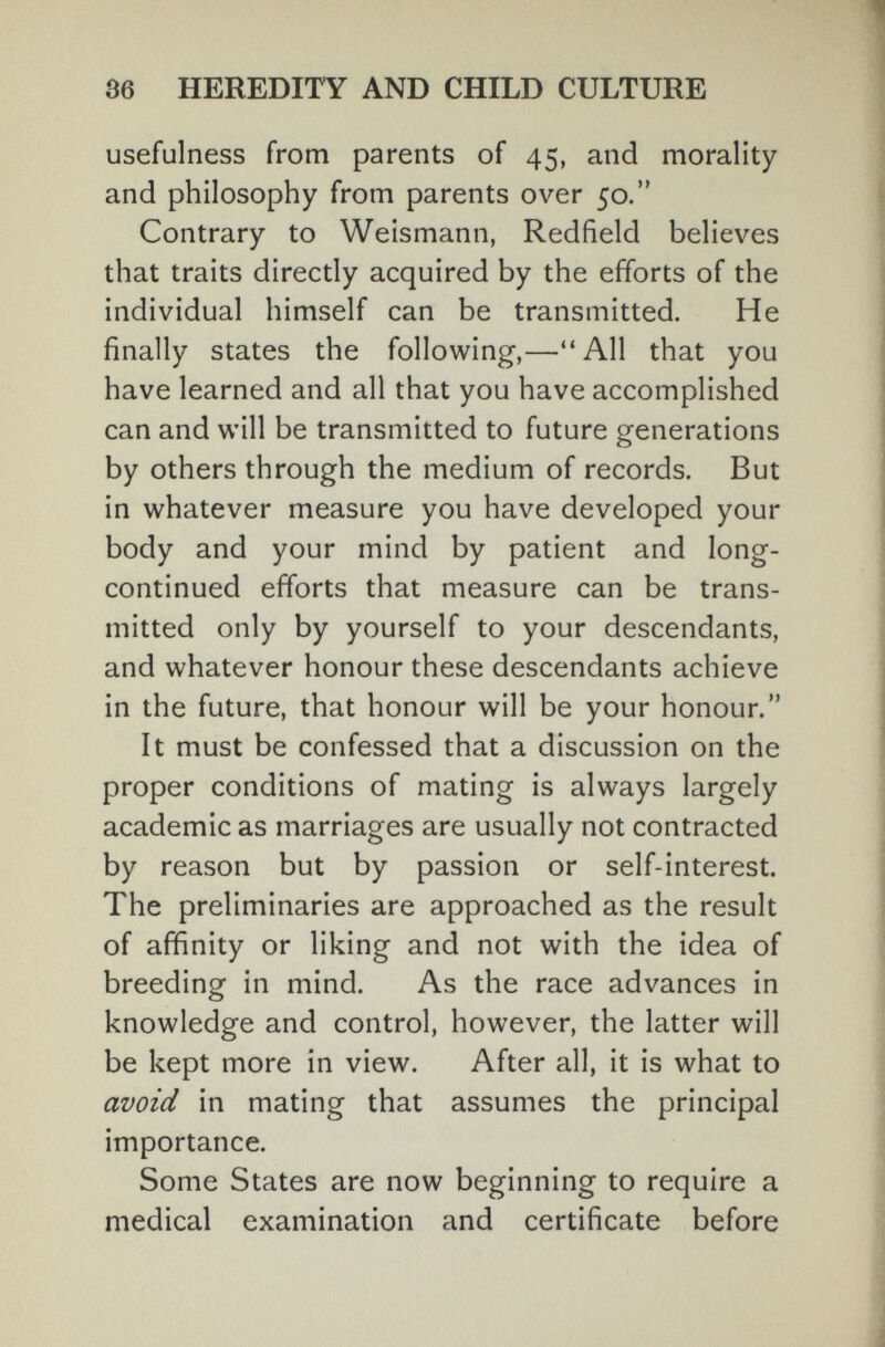 36 HEREDITY AND CHILD CULTURE usefulness from parents of 45, and morality and philosophy from parents over 50. Contrary to Weismann, Redfield believes that traits directly acquired by the efforts of the individual himself can be transmitted. He finally states the following,—All that you have learned and all that you have accomplished can and will be transmitted to future generations by others through the medium of records. But in whatever measure you have developed your body and your mind by patient and long- continued efforts that measure can be trans¬ mitted only by yourself to your descendants, and whatever honour these descendants achieve in the future, that honour will be your honour. It must be confessed that a discussion on the proper conditions of mating is always largely academic as marriages are usually not contracted by reason but by passion or self-interest. The preliminaries are approached as the result of affinity or liking and not with the idea of breeding in mind. As the race advances in knowledge and control, however, the latter will be kept more in view. After all, it is what to avoid in mating that assumes the principal importance. Some States are now beginning to require a medical examination and certificate before