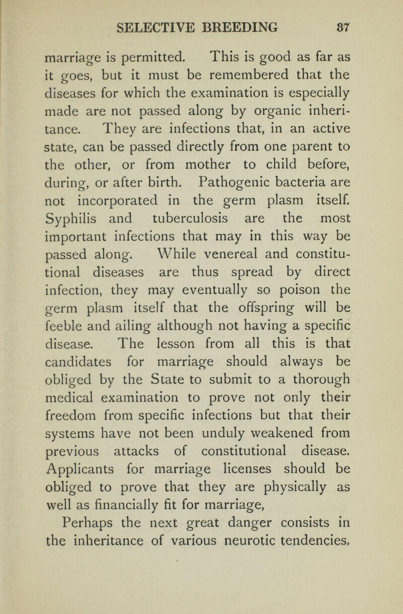 SELECTIVE BREEDING 87 marriage is permitted. This is good as far as it goes, but it must be remembered that the diseases for which the examination is especially made are not passed along by organic inheri¬ tance. They are infections that, in an active state, can be passed directly from one parent to the other, or from mother to child before, during, or after birth. Pathogenic bacteria are not incorporated in the germ plasm itself. Syphilis and tuberculosis are the most important infections that may in this way be passed along. While venereal and constitu¬ tional diseases are thus spread by direct infection, they may eventually so poison the germ plasm itself that the offspring will be feeble and ailing although not having a specific disease. The lesson from all this is that candidates for marriage should always be obliged by the State to submit to a thorough medical examination to prove not only their freedom from specific infections but that their systems have not been unduly weakened from previous attacks of constitutional disease. Applicants for marriage licenses should be obliged to prove that they are physically as well as financially fit for marriage. Perhaps the next great danger consists in the inheritance of various neurotic tendencies,