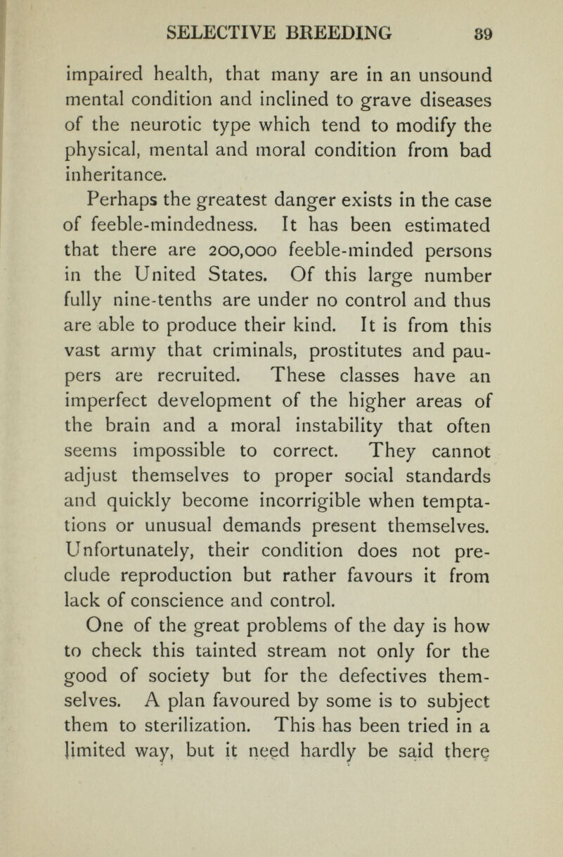 SELECTIVE BREEDING 89 impaired health, that many are in an unsound mental condition and inclined to grave diseases of the neurotic type which tend to modify the physical, mental and moral condition from bad inheritance. Perhaps the greatest danger exists in the case of feeble-mindedness. It has been estimated that there are 200,000 feeble-minded persons in the United States. Of this large number fully nine-tenths are under no control and thus are able to produce their kind. It is from this vast army that criminals, prostitutes and pau¬ pers are recruited. These classes have an imperfect development of the higher areas of the brain and a moral instability that often seems impossible to correct. They cannot adjust themselves to proper social standards and quickly become incorrigible when tempta¬ tions or unusual demands present themselves. Unfortunately, their condition does not pre¬ clude reproduction but rather favours it from lack of conscience and control. One of the great problems of the day is how to check this tainted stream not only for the good of society but for the defectives them¬ selves. A plan favoured by some is to subject them to sterilization. This has been tried in a limited way, but it ne§d hardly be said therç