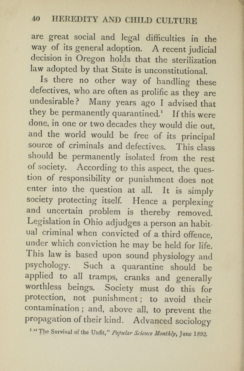 40 НЕБ EDIT Y AND CHILD CULTURE are great social and legal difficulties in the way of its general adoption. A recent judicial decision in Oregon holds that the sterilization law adopted by that State is unconstitutional. Is there no other way of handling these defectives, who are often as prolific as they are undesirable ? Many years ago I advised that they be permanently quarantined.* If this were done, in one or two decades they would die out, and the world would be free of its principal source of criminals and defectives. This class should be permanently isolated from the rest of society. According to this aspect, the ques¬ tion of responsibility or punishment does not enter into the question at all. It is simply society protecting itself. Hence a perplexing and uncertain problem is thereby removed. Legislation in Ohio adjudges a person an habit¬ ual criminal when convicted of a third offence, under which conviction he may be held for life. This law is based upon sound physiology and psychology. Such a quarantine should be applied to all tramps, cranks and generally worthless beings. Society must do this for protection, not punishment ; to avoid their contamination ; and, above all, to prevent the propagation of their kind. Advanced sociology ^ ■ ' fhe Survival of the Unfit, Popular Scietice Monthly, June 1893-