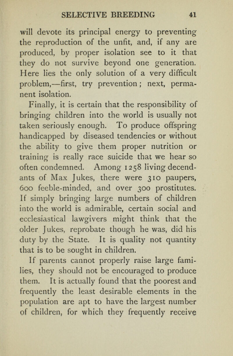 SELECTIVE BREEDING 41 will devote its principal energy to preventing the reproduction of the unfit, and, if any are produced, by proper isolation see to it that they do not survive beyond one generation. Here lies the only solution of a very difficult problem,—first, try prevention ; next, perma¬ nent isolation. Finally, it is certain that the responsibility of bringing children into the world is usually not taken seriously enough. To produce offspring handicapped by diseased tendencies or without the ability to give them proper nutrition or training is really race suicide that we hear so often condemned. Among 1258 living decend- ants of Max Jukes, there were 310 paupers, 600 feeble-minded, and over 300 prostitutes. If simply bringing large numbers of children into the world is admirable, certain social and ecclesiastical lawgivers might think that the older Jukes, reprobate though he was, did his duty by the State. It is quality not quantity that is to be sought in children. If parents cannot properly raise large fami¬ lies, they should not be encouraged to produce them. It is actually found that the poorest and frequently the least desirable elements in the population are apt to have the largest number pf children, for which they frequently receive