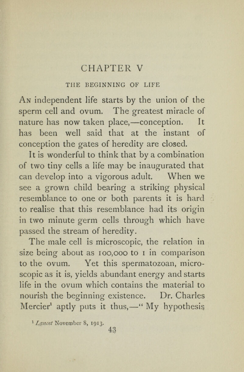 CHAPTER V THE BEGINNING OF LIFE An independent life starts by the union of the sperm cell and ovum. The greatest miracle of nature has now taken place,—conception. It has been well said that at the instant of conception the gates of heredity are closed. It is wonderful to think that by a combination of two tiny cells a life may be inaugurated that can develop into a vigorous adult. When we see a grown child bearing a striking physical resemblance to one or both parents it is hard to realise that this resemblance had its origin in two minute germ cells through which have passed the stream of heredity. The male cell is microscopic, the relation in size being about as 100,000 to i in comparison to the ovum. Yet this spermatozoan, micro¬ scopic as it is, yields abundant energy and starts life in the ovum which contains the material to nourish the beofinninor existence. Dr. Charles о о Mercier^ aptly puts it thus,— My hypothesis ^ L(incet Noverpber 8, 1913. 4-3