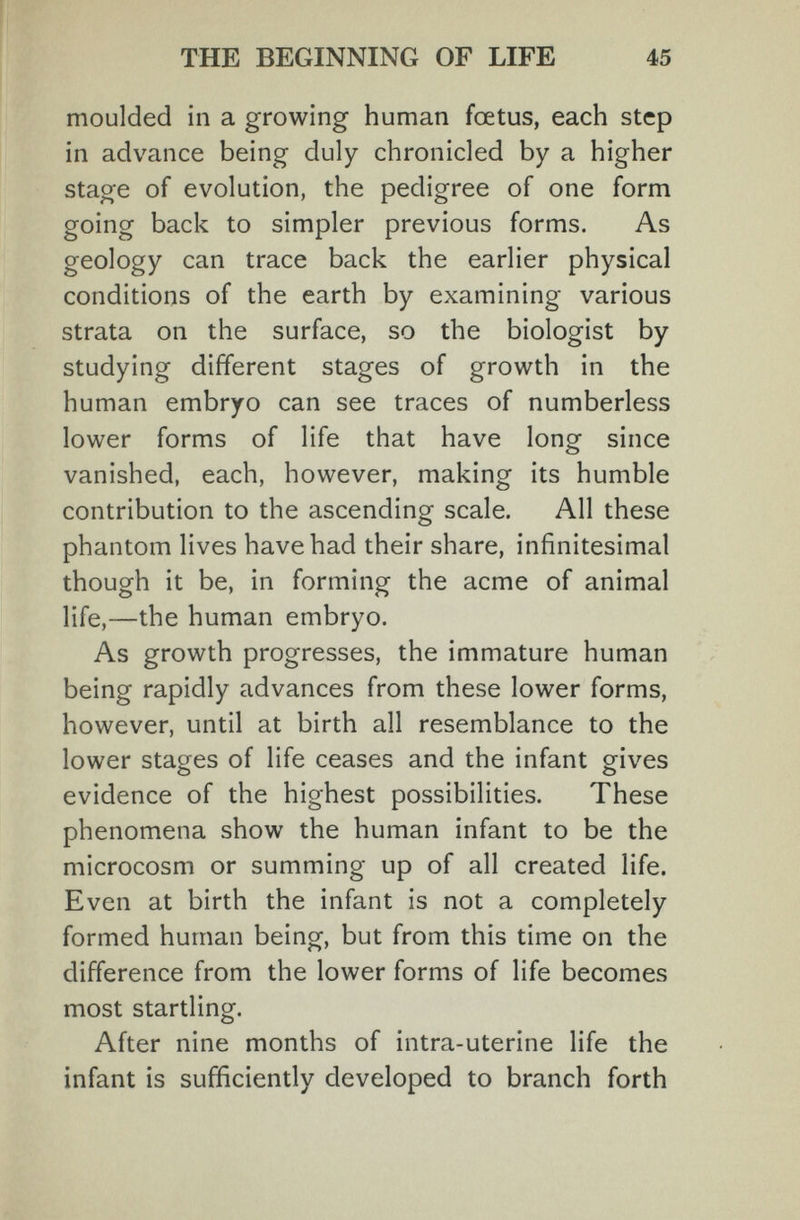 THE BEGINNING OF LIFE 45 moulded in a growing human foetus, each step in advance being duly chronicled by a higher stage of evolution, the pedigree of one form going back to simpler previous forms. As geology can trace back the earlier physical conditions of the earth by examining various strata on the surface, so the biologist by studying different stages of growth in the human embryo can see traces of numberless lower forms of life that have long since vanished, each, however, making its humble contribution to the ascending scale. All these phantom lives have had their share, infinitesimal though it be, in forming the acme of animal life,—the human embryo. As growth progresses, the immature human being rapidly advances from these lower forms, however, until at birth all resemblance to the lower stages of life ceases and the infant gives evidence of the highest possibilities. These phenomena show the human infant to be the microcosm or summing up of all created life. Even at birth the infant is not a completely formed human being, but from this time on the difference from the lower forms of life becomes most startling. After nine months of intra-uterine life the infant is sufficiently developed to branch forth