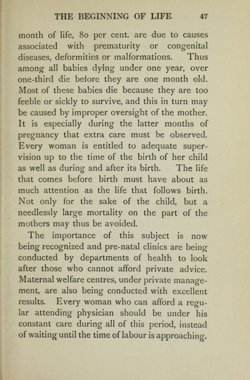 THE BEGINNING OF LIFE 47 month of life, 80 per cent, are due to causes associated with prematurity or congenital diseases, deformities or malformations. Thus among all babies dying under one year, over one-third die before they are one month old. Most of these babies die because they are too feeble or sickly to survive, and this in turn may be caused by improper oversight of the mother. It is especially during the latter months of pregnancy that extra care must be observed. Every woman is entitled to adequate super¬ vision up to the time of the birth of her child as well as during and after its birth. The life that comes before birth must have about as much attention as the life that follows birth. Not only for the sake of the child, but a needlessly large mortality on the part of the mothers may thus be avoided. The importance of this subject is now being recognized and pre-natal clinics are being conducted by departments of health to look after those who cannot afford private advice. Maternal welfare centres, under private manage¬ ment, are also being conducted with excellent results. Every woman who can afford a regu¬ lar attending physician should be under his constant care during all of this period, instead of waiting until the time of labour is approaching.