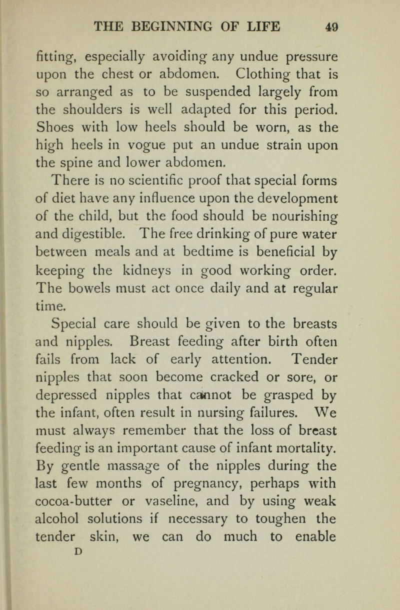 THE BEGINNING OF LIFE 49 fitting, especially avoiding any undue pressure upon the chest or abdomen. Clothing that is so arranged as to be suspended largely from the shoulders is well adapted for this period. Shoes with low heels should be worn, as the high heels in vogue put an undue strain upon the spine and lower abdomen. There is no scientific proof that special forms of diet have any influence upon the development of the child, but the food should be nourishing and digestible. The free drinking of pure water between meals and at bedtime is beneficial by keeping the kidneys in good working order. The bowels must act once daily and at regular time. Special care should be given to the breasts and nipples. Breast feeding after birth often fails from lack of early attention. Tender nipples that soon become cracked or sore, or depressed nipples that cannot be grasped by the infant, often result in nursing failures. We must always remember that the loss of breast feeding is an important cause of infant mortality. By gentle massage of the nipples during the last few months of pregnancy, perhaps with cocoa-butter or vaseline, and by using weak alcohol solutions if necessary to toughen the tender skin, we can do much to enable D