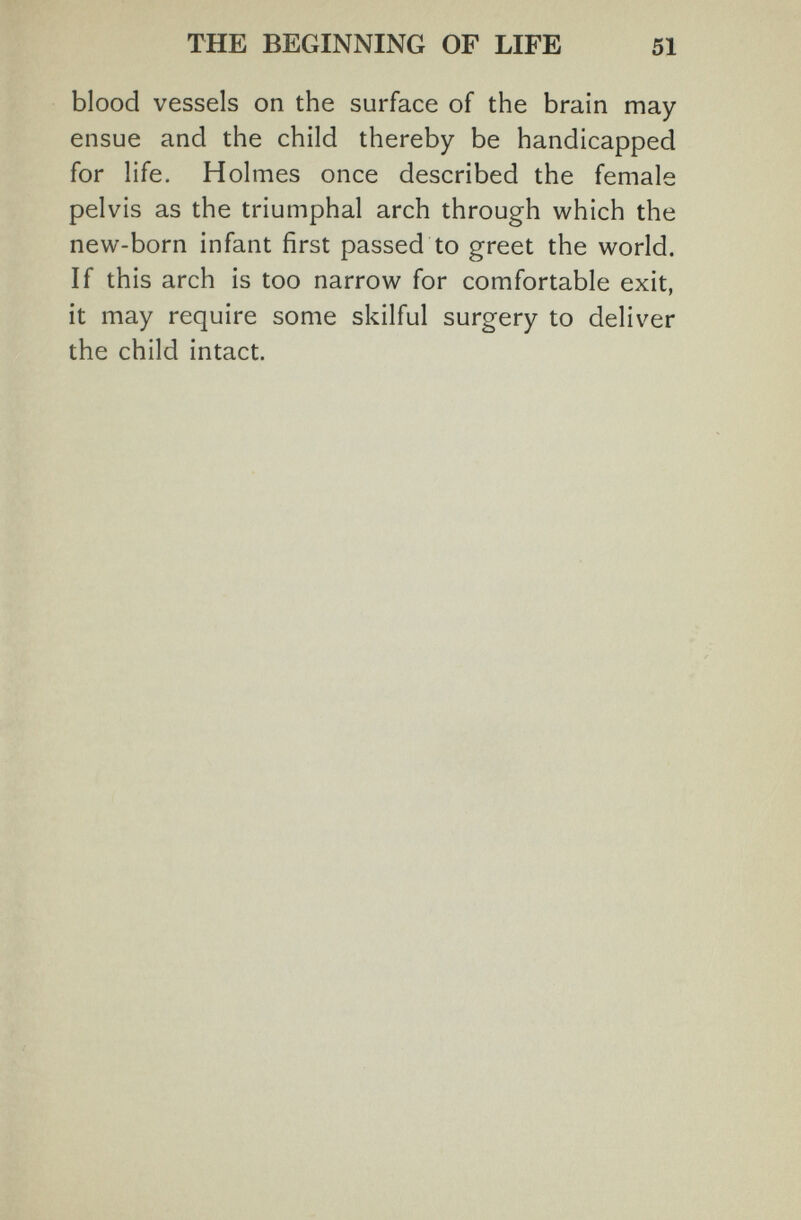 THE BEGINNING OF LIFE 51 blood vessels on the surface of the brain may- ensue and the child thereby be handicapped for life. Holmes once described the female pelvis as the triumphal arch through which the new-born infant first passed to greet the world. If this arch is too narrow for comfortable exit, it may require some skilful surgery to deliver the child intact.