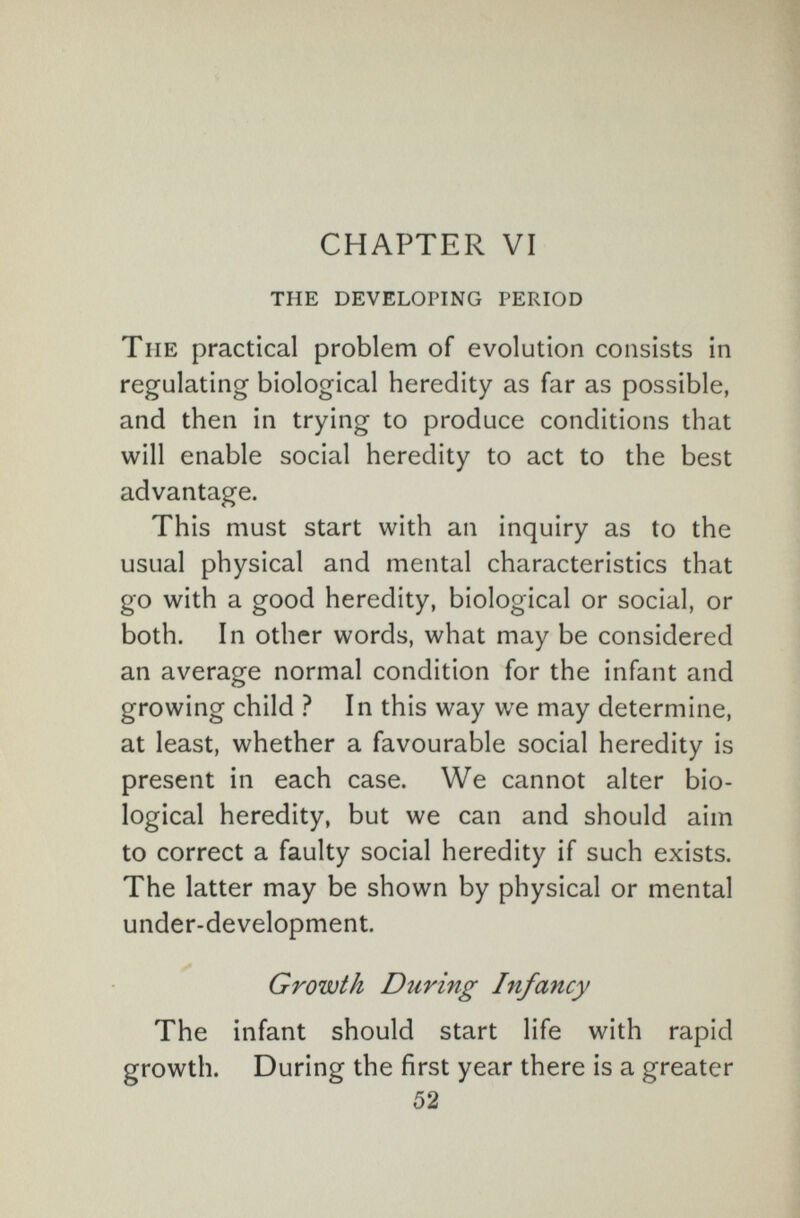 CHAPTER VI the developing period The practical problem of evolution consists in regulating biological heredity as far as possible, and then in trying to produce conditions that will enable social heredity to act to the best advantage. This must start with an inquiry as to the usual physical and mental characteristics that go with a good heredity, biological or social, or both. In other words, what may be considered an average normal condition for the infant and growing child ? In this way we may determine, at least, whether a favourable social heredity is present in each case. We cannot alter bio¬ logical heredity, but we can and should aim to correct a faulty social heredity if such exists. The latter may be shown by physical or mental under-development. Growth During Infancy The infant should start life with rapid growth. During the first year there is a greater 52