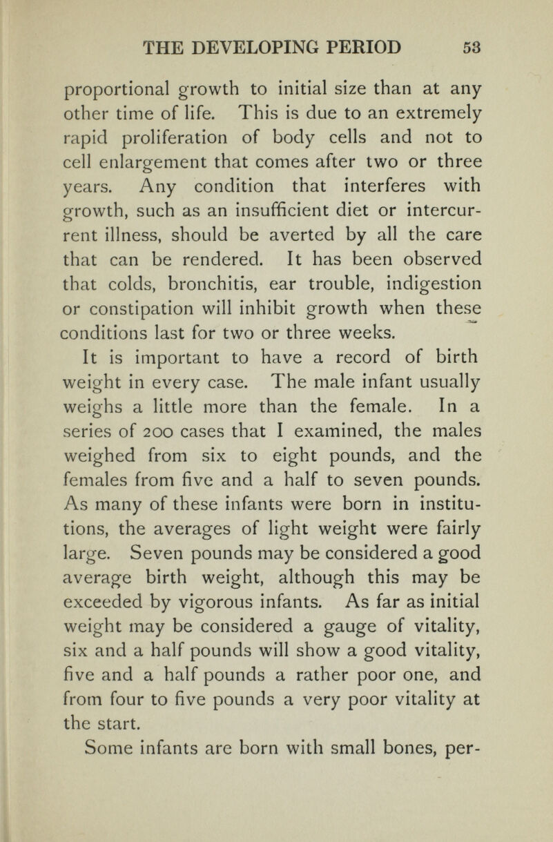 THE DEVELOPING PERIOD 53 proportional growth to initial size than at any other time of life. This is due to an extremely- rapid proliferation of body cells and not to cell enlargement that comes after two or three years. Any condition that interferes with growth, such as an insufficient diet or intercur¬ rent illness, should be averted by all the care that can be rendered. It has been observed that colds, bronchitis, ear trouble, indigestion or constipation will inhibit growth when these conditions last for two or three weeks. It is important to have a record of birth weight in every case. The male infant usually weighs a little more than the female. In a series of 200 cases that I examined, the males weighed from six to eight pounds, and the females from five and a half to seven pounds. As many of these infants were born in institu¬ tions, the averages of light weight were fairly large. Seven pounds may be considered a good average birth weight, although this may be exceeded by vigorous infants. As far as initial weight may be considered a gauge of vitality, six and a half pounds will show a good vitality, five and a half pounds a rather poor one, and from four to five pounds a very poor vitality at the start. Some infants are born with small bones, per-