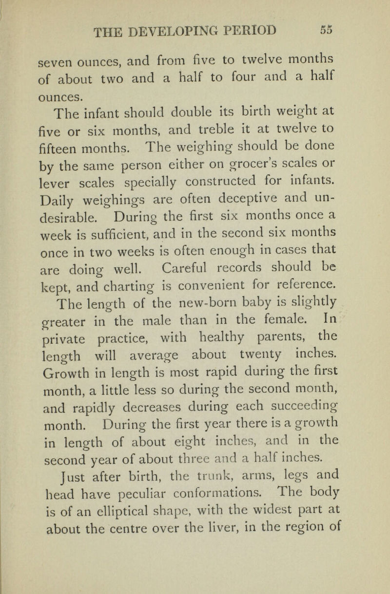 THE DEVELOPING PERIOD 55 seven ounces, and from five to twelve months of about two and a half to four and a half ounces. The infant should double its birth weight at five or six months, and treble it at twelve to fifteen months. The weighing should be done by the same person either on grocer's scales or lever scales specially constructed for infants. Daily weighings are often deceptive and un¬ desirable. During the first six months once a week is sufficient, and in the second six months once in two weeks is often enough in cases that are doing well. Careful records should be kept, and charting is convenient for reference. The length of the new-born baby is slightly greater in the male than in the female. In private practice, with healthy parents, the length will average about twenty inches. Growth in length is most rapid during the first month, a little less so during the second month, and rapidly decreases during each succeeding month. During the first year there is a growth in length of about eight inches, and in the second year of about three and a half inches. Just after birth, the trunk, arms, legs and head have peculiar conformations. The body is of an elliptical shape, with the widest part at about the centre over the liver, in the region of