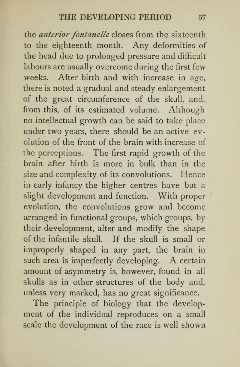 THE DEVELOPING PERIOD 57 the anterior fontanelle closes from the sixteenth to the eighteenth month. Any deformities of the head due to prolonged pressure and difficult labours are usually overcome during the first few weeks. After birth and with increase in age, there is noted a gradual and steady enlargement of the great circumference of the skull, and, from this, of its estimated volume. Although no intellectual growth can be said to take place under two years, there should be an active ev¬ olution of the front of the brain with increase of the perceptions. The first rapid growth of the brain after birth is more in bulk than in the size and complexity of its convolutions. Hence in early infancy the higher centres have but a slight development and function. With proper evolution, the convolutions grow and become arranged in functional groups, which groups, by their development, alter and modify the shape of the infantile skull. If the skull is small or improperly shaped in any part, the brain in such area is imperfectly developing. A certain amount of asymmetry is, however, found in all skulls as in other structures of the body and, unless very marked, has no great significance. The principle of biology that the develop¬ ment of the individual reproduces on a small scale the development of the race is well shown