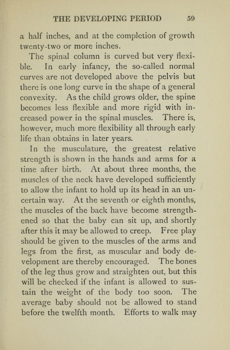THE DEVELOPING PERIOD 59 a half inches, and at the completion of growth twenty-two or more inches. The spinal column is curved but very flexi¬ ble. In early infancy, the so-called normal curves are not developed above the pelvis but there is one long curve in the shape of a general convexity. As the child grows older, the spine becomes less flexible and more rigid with in¬ creased power in the spinal muscles. There is, however, much more flexibility all through early life than obtains in later years. In the musculature, the greatest relative strength is shown in the hands and arms for a time after birth. At about three months, the muscles of the neck have developed sufficiently to allow the infant to hold up its head in an un¬ certain way. At the seventh or eighth months, the muscles of the back have become strength¬ ened so that the baby can sit up, and shortly after this it may be allowed to creep. Free play should be given to the muscles of the arms and legs from the first, as muscular and body de¬ velopment are thereby encouraged. The bones of the leg thus grow and straighten out, but this will be checked if the infant is allowed to sus¬ tain the weight of the body too soon. The average baby should not be allowed to stand before the twelfth month. Efforts to walk may
