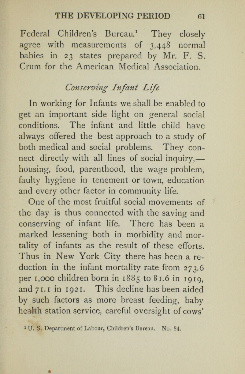 THE DEVELOPING PERIOD 61 Federal Children's Bureau/ They closely agree with measurements of 3,448 normal babies in 23 states prepared by Mr. F. S. Crum for the American Medical Association. Conserving Infant Life In working for Infants we shall be enabled to get an important side light on general social conditions. The infant and little child have always offered the best approach to a study of both medical and social problems. They con¬ nect directly with all lines of social inquiry,— housing, food, parenthood, the wage problem, faulty hygiene in tenement or town, education and every other factor in community life. One of the most fruitful social movements of the day is thus connected with the saving and conserving of infant life. There has been a marked lessening both in morbidity and mor¬ tality of infants as the result of these efforts. Thus in New York City there has been a re¬ duction in the infant mortality rate from 273.6 per 1,000 children born in 1885 to 81.6 in 1919, and 71.1 in 1921. This decline has been aided by such factors as more breast feeding, baby health station service, careful oversight of cows' ^ U. S. Department of Labour, Children's Bureau, No. 84.