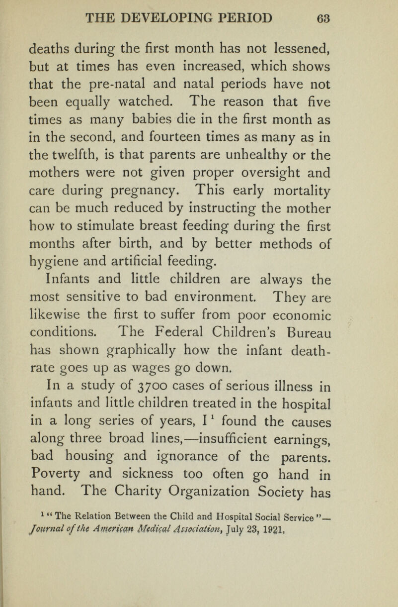 THE DEVELOPING PERIOD 63 deaths during the first month has not lessened, but at times has even increased, which shows that the pre-natal and natal periods have not been equally watched. The reason that five times as many babies die in the first month as in the second, and fourteen times as many as in the twelfth, is that parents are unhealthy or the mothers were not given proper oversight and care during pregnancy. This early mortality can be much reduced by instructing the mother how to stimulate breast feeding during the first months after birth, and by better methods of hygiene and artificial feeding. Infants and little children are always the most sensitive to bad environment. They are likewise the first to suffer from poor economic conditions. The Federal Children's Bureau has shown graphically how the infant death- rate goes up as wages go down. In a study of 3700 cases of serious illness in infants and little children treated in the hospital in a long series of years, I ^ found the causes along three broad lines,—insufficient earnings, bad housing and ignorance of the parents. Poverty and sickness too often go hand in hand. The Charity Organization Society has ^ •• The Relation Between the Child and Hospital Social Service Journal of the Atneriççin Mtdiçal Association, July 23, 1921,