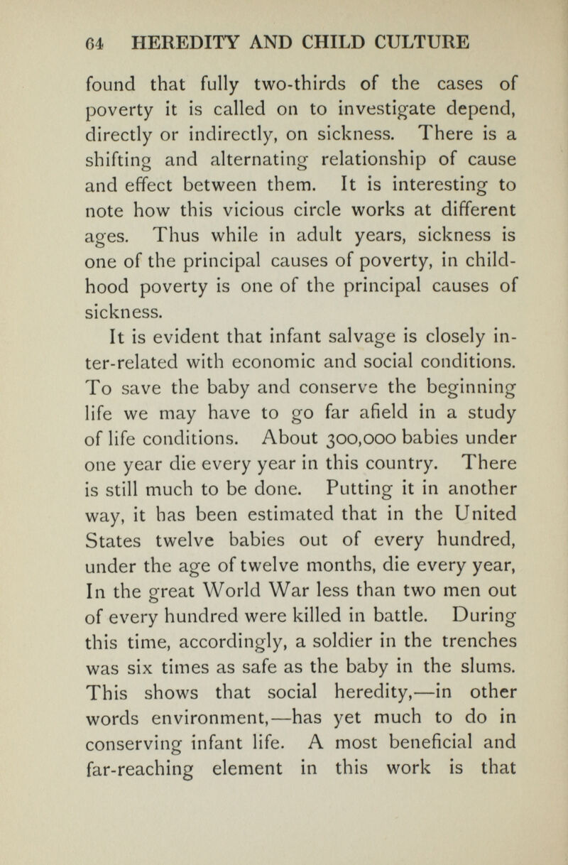 64 HEREDITY AND CHILD CULTURE found that fully two-thirds of the cases of poverty it is called on to investigate depend, directly or indirectly, on sickness. There is a shifting and alternating relationship of cause and effect between them. It is interesting to note how this vicious circle works at different ages. Thus while in adult years, sickness is one of the principal causes of poverty, in child¬ hood poverty is one of the principal causes of sickness. It is evident that infant salvage is closely in¬ ter-related with economic and social conditions. To save the baby and conserve the beginning life we may have to go far afield in a study of life conditions. About 300,000 babies under one year die every year in this country. There is still much to be done. Putting it in another way, it has been estimated that in the United States twelve babies out of every hundred, under the age of twelve months, die every year, In the great World War less than two men out of every hundred were killed in battle. During this time, accordingly, a soldier in the trenches was six times as safe as the baby in the slums. This shows that social heredity,—in other words environment,—has yet much to do in conserving infant life. A most beneficial and far-reaching element in this work is that