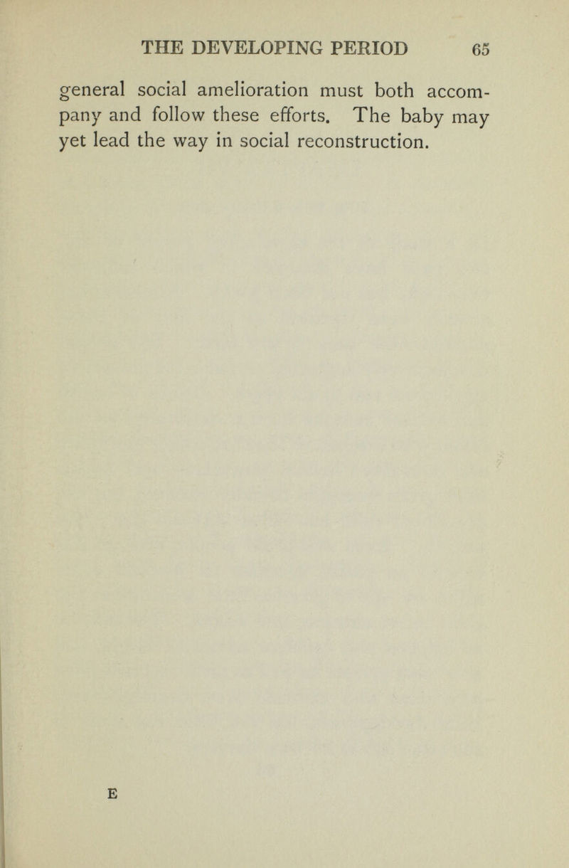 THE DEVELOPING PERIOD 65 general social amelioration must both accom¬ pany and follow these efforts. The baby may yet lead the way in social reconstruction. E