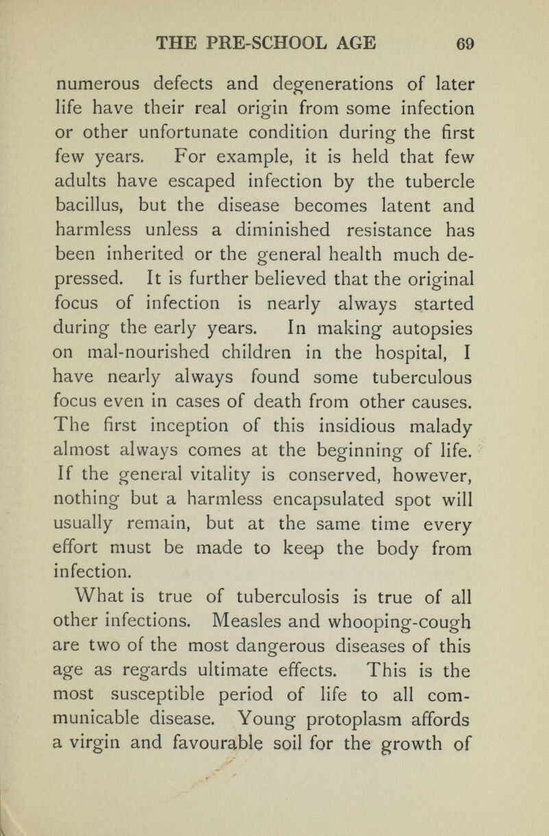 THE PRE-SCHOOL AGE 69 numerous defects and degenerations of later life have their real origin from some infection or other unfortunate condition during the first few years. For example, it is held that few adults have escaped infection by the tubercle bacillus, but the disease becomes latent and harmless unless a diminished resistance has been inherited or the general health much de¬ pressed. It is further believed that the original focus of infection is nearly always started during the early years. In making autopsies on mal-nourished children in the hospital, I have nearly always found some tuberculous focus even in cases of death from other causes. The first inception of this insidious malady almost always comes at the beginning of life. If the general vitality is conserved, however, nothing but a harmless encapsulated spot will usually remain, but at the same time every effort must be made to keep the body from infection. What is true of tuberculosis is true of all other infections. Measles and whooping-cough are two of the most dangerous diseases of this age as regards ultimate effects. This is the most susceptible period of life to all com¬ municable disease. Young protoplasm affords a virgin and favourable soil for the growth of