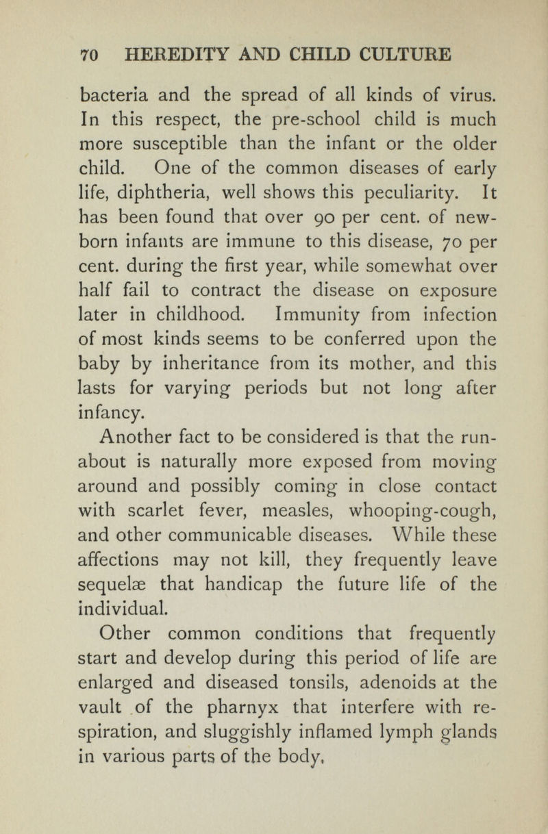 70 HEREDITY AND CHILD CULTURE bacteria and the spread of all kinds of virus. In this respect, the pre-school child is much more susceptible than the infant or the older child. One of the common diseases of early- life, diphtheria, well shows this peculiarity. It has been found that over 90 per cent, of new¬ born infants are immune to this disease, 70 per cent, during the first year, while somewhat over half fail to contract the disease on exposure later in childhood. Immunity from infection of most kinds seems to be conferred upon the baby by inheritance from its mother, and this lasts for varying periods but not long after infancy. Another fact to be considered is that the run¬ about is naturally more exposed from moving around and possibly coming in close contact with scarlet fever, measles, whooping-cough, and other communicable diseases. While these affections may not kill, they frequently leave sequelae that handicap the future life of the individual. Other common conditions that frequently start and develop during this period of life are enlarged and diseased tonsils, adenoids at the vault of the pharnyx that interfere with re¬ spiration, and sluggishly inflamed lymph glands in various parts of the body,