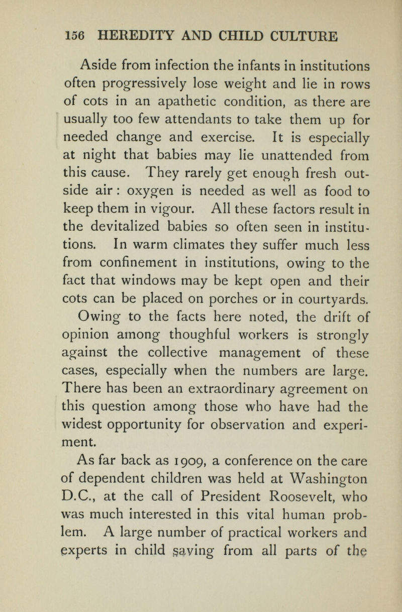 156 HEREDITY AND CHILD CULTURE Aside from infection the infants in institutions often progressively lose weight and lie in rows of cots in an apathetic condition, as there are usually too few attendants to take them up for needed change and exercise. It is especially at night that babies may lie unattended from this cause. They rarely get enough fresh out¬ side air : oxygen is needed as well as food to keep them in vigour. All these factors result in the devitalized babies so often seen in institu¬ tions. In warm climates they suffer much less from confinement in institutions, owing to the fact that windows may be kept open and their cots can be placed on porches or in courtyards. Owing to the facts here noted, the drift of opinion among thoughful workers is strongly against the collective management of these cases, especially when the numbers are large. There has been an extraordinary agreement on this question among those who have had the widest opportunity for observation and experi¬ ment. As far back as 1909, a conference on the care of dependent children was held at Washington D.C., at the call of President Roosevelt, who was much interested in this vital human prob¬ lem. A large number of practical workers and experts in child saving from all parts of the